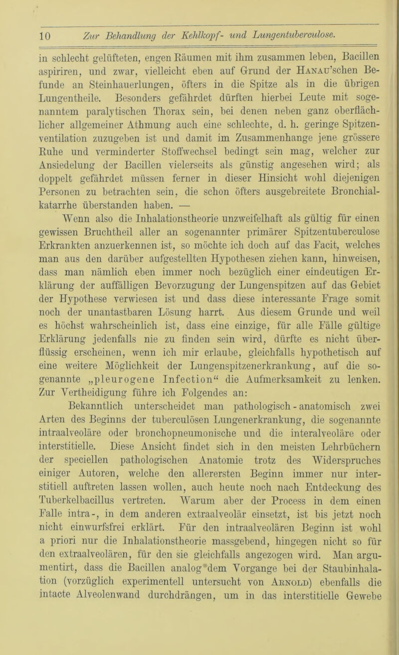 in schlecht gelüfteten, engen Räumen mit ihm zusammen leben, Bacillen aspiriren, und zwar, vielleicht eben auf Grund der HANAu’schen Be- funde an Steinhauerlungen, öfters in die Spitze als in die übrigen Lungen theile. Besonders gefährdet dürften hierbei Leute mit soge- nanntem paralytischen Thorax sein, hei denen neben ganz oberfläch- licher allgemeiner Athmung auch eine schlechte, d. h. geringe Spitzen- ventilation zuzugehen ist und damit im Zusammenhänge jene grössere Ruhe und verminderter Stoffwechsel bedingt sein mag, welcher zur Ansiedelung der Bacillen vielerseits als günstig angesehen wird; als doppelt gefährdet müssen ferner in dieser Hinsicht wohl diejenigen Personen zu betrachten sein, die schon öfters ausgebreitete Bronchial- katarrhe Überstunden haben. — Wenn also die Inhalationstheorie unzweifelhaft als gültig für einen gewissen Bruchtheil aller an sogenannter primärer Spitzentuberculose Erkrankten anzuerkennen ist, so möchte ich doch auf das Facit, welches man aus den darüber aufgestellten Hypothesen ziehen kann, hinweisen, dass man nämlich eben immer noch bezüglich einer eindeutigen Er- klärung der auffälligen Bevorzugung der Lungenspitzen auf das Gebiet der Hypothese verwiesen ist und dass diese interessante Frage somit noch der unantastbaren Lösung harrt. Aus diesem Grunde und weil es höchst wahrscheinlich ist, dass eine einzige, für alle Fälle gültige Erklärung jedenfalls nie zu finden sein wird, dürfte es nicht über- flüssig erscheinen, wenn ich mir erlaube, gleichfalls hypothetisch auf eine weitere Möglichkeit der Lungenspitzenerkrankung, auf die so- genannte „pleurogene Infection“ die Aufmerksamkeit zu lenken. Zur Yertheidigung führe ich Folgendes an: Bekanntlich unterscheidet man pathologisch - anatomisch zwei Arten des Beginns der tuberculösen Lungenerkrankung, die sogenannte intraalveoläre oder bronchopneumonisclie und die interalveoläre oder interstitielle. Diese Ansicht findet sich in den meisten Lehrbüchern der speciellen pathologischen Anatomie trotz des Widerspruches einiger Autoren, welche den allerersten Beginn immer nur inter- stitiell auftreten lassen wollen, auch heute noch nach Entdeckung des Tuberkelbacillus vertreten. Warum aber der Process in dem einen Falle intra-, in dem anderen extraalveolär einsetzt, ist bis jetzt noch nicht einwurfsfrei erklärt. Für den intraalveolären Beginn ist wohl a priori nur die Inhalationstheorie massgebend, hingegen nicht so für den extraalveolären, für den sie gleichfalls angezogen wird. Man argu- mentirt, dass die Bacillen analog dem Vorgänge bei der Staubinhala- tion (vorzüglich experimentell untersucht von Arnold) ebenfalls die intacte Alveolenwand durchdrängen, um in das interstitielle Gewebe