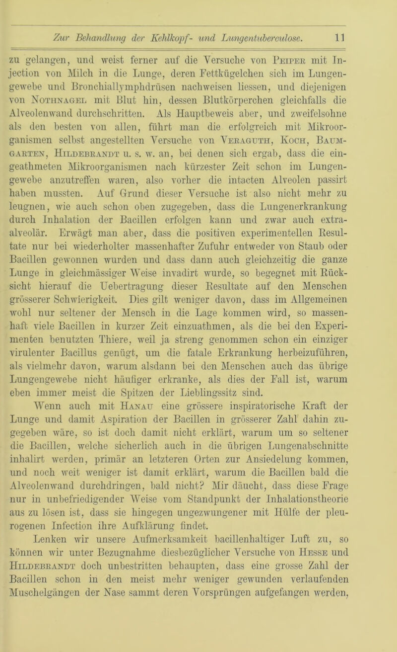 zu gelangen, und weist ferner auf die Versuche von Peiper mit In- jection von Milch in die Lunge, deren Fettkügelchen sich im Lungen- gewebe und Bronehiallymphdrüsen nach weisen Hessen, und diejenigen von Nothnagel mit Blut hin, dessen Blutkörperchen gleichfalls die Alveolenwand durchschritten. Als Hauptbeweis aber, und zweifelsohne als den besten von allen, führt man die erfolgreich mit Mikroor- ganismen selbst angestellten Versuche von Veragtjth, Koch, Baum- garten, Hildebrandt u. s. w. an, bei denen sich ergab, dass die ein- geathmeten Mikroorganismen nach kürzester Zeit schon im Lungen- gewebe anzutreffen waren, also vorher die intacten Alveolen passirt haben mussten. Auf Grund dieser Versuche ist also nicht mehr zu leugnen, wie auch schon oben zugegeben, dass die Lungenerkrankung durch Inhalation der Bacillen erfolgen kann und zwar auch extra- alveolär. Erwägt man aber, dass die positiven experimentellen Resul- tate nur bei wiederholter massenhafter Zufuhr entweder von Staub oder Bacillen gewonnen wurden und dass dann auch gleichzeitig die ganze Lunge in gleichmässiger Weise invadirt wurde, so begegnet mit Rück- sicht hierauf die Uebertragung dieser Resultate auf den Menschen grösserer Schwierigkeit. Dies gilt weniger davon, dass im Allgemeinen wohl nur seltener der Mensch in die Lage kommen wird, so massen- haft viele Bacillen in kurzer Zeit einzuatkmen, als die bei den Experi- menten benutzten Thiere, weil ja streng genommen schon ein einziger virulenter Bacillus genügt, um die fatale Erkrankung herbeizuführen, als vielmehr davon, warum alsdann bei den Menschen auch das übrige Lungengewebe nicht häufiger erkranke, als dies der Fall ist, warum eben immer meist die Spitzen der Lieblingssitz sind. Wenn auch mit Hanau eine grössere inspiratorische Kraft der Lunge und damit Aspiration der Bacillen in grösserer Zahl dahin zu- gegeben wäre, so ist doch damit nicht erklärt, warum um so seltener die Bacillen, welche sicherlich auch in die übrigen Lungenabschnitte inhalirt werden, primär an letzteren Orten zur Ansiedelung kommen, und noch weit weniger ist damit erklärt, warum die Bacillen bald die Alveolenwand durchdringen, bald nicht? Mir däuchfc, dass diese Frage nur in unbefriedigender Weise vom Standpunkt der Inhalationstheorie aus zu lösen ist, dass sie hingegen ungezwungener mit Hülfe der pleu- rogenen Infection ihre Aufklärung findet. Lenken wir unsere Aufmerksamkeit bacillenhaltiger Luft zu, so können wir unter Bezugnahme diesbezüglicher Versuche von Hesse und Hildebrandt doch unbestritten behaupten, dass eine grosse Zahl der Bacillen schon in den meist mehr weniger gewunden verlaufenden Muschelgängen der Nase sammt deren Vorsprüngen aufgefangen werden,