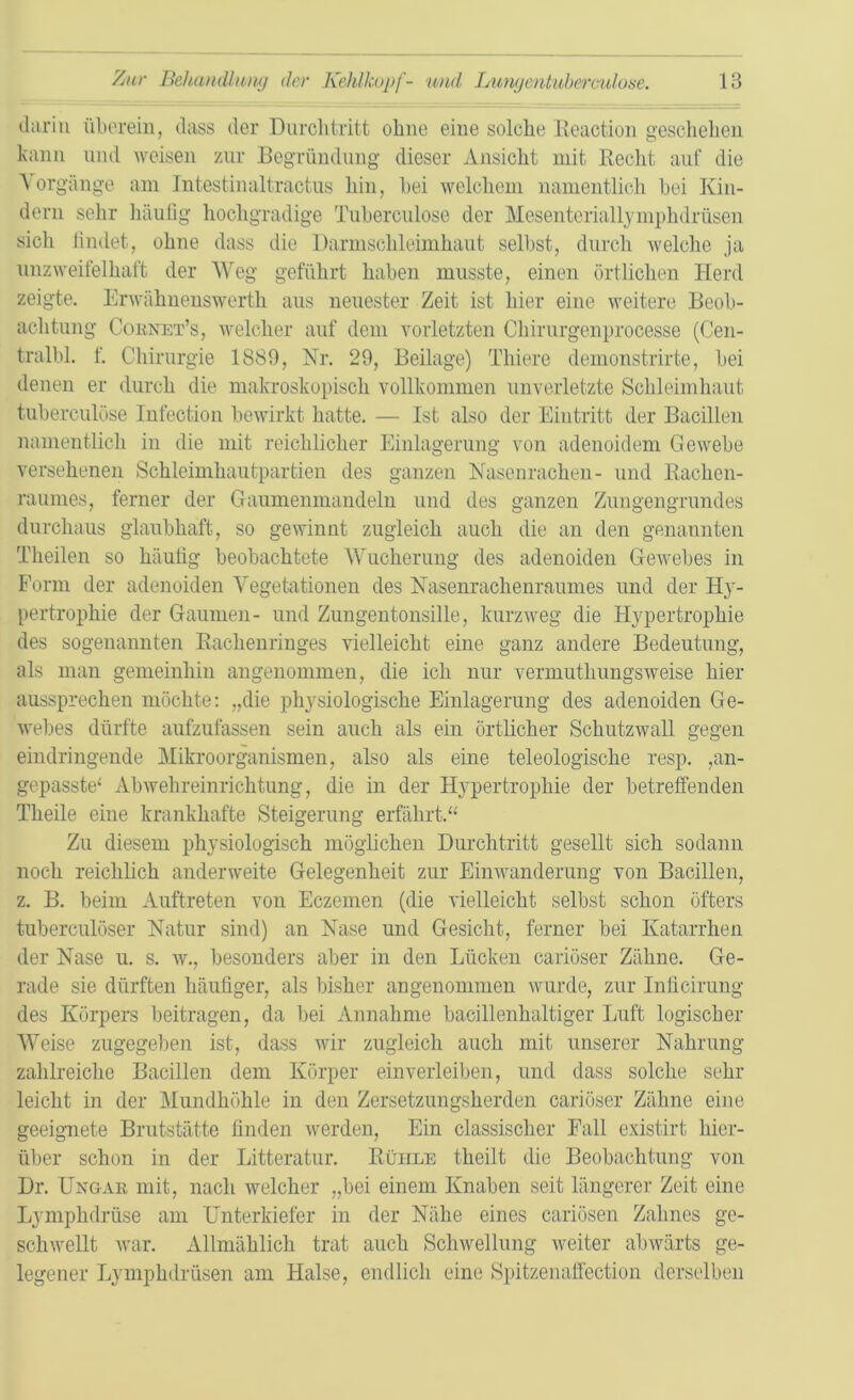 darin überein, dass der Durchtritt ohne eine solche Reaction geschehen kann und weisen zur Begründung dieser Ansicht mit Recht auf die Vorgänge am Intestinaltraotus hin, hei welchem namentlich bei Kin- dern sehr häufig hochgradige Tuberculose der Mesenteriallymphdrüsen sich findet, ohne dass die Darmschleimhaut selbst, durch welche ja unzweifelhaft der Weg geführt haben musste, einen örtlichen Herd zeigte. Erwähnenswerth aus neuester Zeit ist hier eine weitere Beob- achtung Cornet’s, welcher auf dem vorletzten Cliirurgenprocesse (Cen- tralbl. f. Chirurgie 1889, Nr. 29, Beilage) Thiere demonstrirte, bei denen er durch die makroskopisch vollkommen unverletzte Schleimhaut tuberculose Infection bewirkt hatte. — Ist also der Eintritt der Bacillen namentlich in die mit reichlicher Einlagerung von adenoidem Gewebe versehenen Schleimhautpartien des ganzen Nasenrachen- und Rachen- raumes, ferner der Gaumenmandeln und des ganzen Zungengrundes durchaus glaubhaft, so gewinnt zugleich auch die an den genannten Theilen so häufig beobachtete Wucherung des adenoiden Gewebes in Form der adenoiden Vegetationen des Nasenrachenraumes und der Hy- pertrophie der Gaumen- und Zungentonsille, kurzweg die Hypertrophie des sogenannten Rachenringes vielleicht eine ganz andere Bedeutung, als man gemeinhin angenommen, die ich nur vermutlmngsweise hier aussprechen möchte: „die physiologische Einlagerung des adenoiden Ge- webes dürfte aufzufassen sein auch als ein örtlicher Schutzwall gegen eindringende Mikroorganismen, also als eine teleologische resp. ,an- gepasste* Abwehreinrichtung, die in der Hypertrophie der betreffenden Theile eine krankhafte Steigerung erfährt.“ Zu diesem physiologisch möglichen Durchtritt gesellt sich sodann noch reichlich anderweite Gelegenheit zur Einwanderung von Bacillen, z. B. beim Auftreten von Eczemen (die vielleicht selbst schon öfters tuberculöser Natur sind) an Nase und Gesicht, ferner bei Katarrhen der Nase u. s. w., besonders aber in den Lücken cariöser Zähne. Ge- rade sie dürften häufiger, als bisher angenommen wurde, zur Inficirung des Körpers beitragen, da bei Annahme bacillenhaltiger Luft logischer Weise zugegeben ist, dass wir zugleich auch mit unserer Nahrung- zahlreiche Bacillen dem Körper einverleiben, und dass solche sehr leicht in der Mundhöhle in den Zersetzungsherden cariöser Zähne eine geeignete Brutstätte finden werden, Ein classischer Fall existirt hier- über schon in der Litteratur. Rühle theilt die Beobachtung von Dr. Ungar mit, nach welcher „bei einem Knaben seit längerer Zeit eine Lymplidrüse am Unterkiefer in der Nähe eines cariösen Zahnes ge- schwellt war. Allmählich trat auch Schwellung weiter abwärts ge- legener Lymphdrüsen am Halse, endlich eine Spitzenaffection derselben