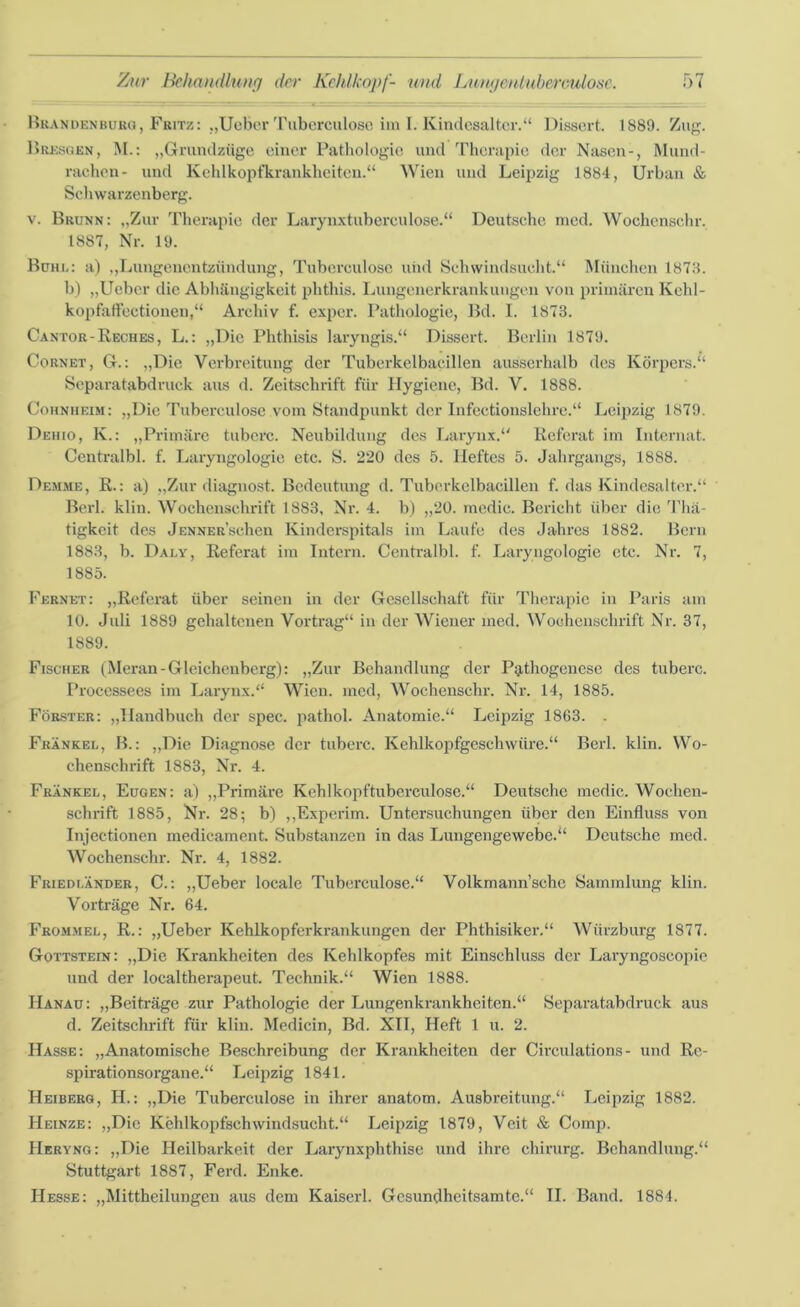 Brandenburg, Fritz: „Ueber Tuberculose im I. Kindesaltcr.“ Dissert. 1889. Zug. Bresgen, M.: „Grundzüge einer Pathologie und Therapie der Nasen-, Mund- rachen- und Kehlkopfkrankheiten.“ Wien und Leipzig 1884, Urban & Schwarzenberg. v. Brunn: „Zur Therapie der Larynxtuberculose.“ Deutsche med. Wochenschr. 1887, Nr. 19. Bühl: a) „Lungenentzündung, Tuberculose und Schwindsucht.“ München 1878. b) „Ueber die Abhängigkeit phthis. Lungenerkrankungen von primären Kehl- kopfatfectionen,“ Archiv f. exper. Pathologie, Bd. I. 1873. Cantor-Reches, L.: „Die Phthisis laryngis.“ Dissert. Berlin 1879. Cornet, G.: „Die Verbreitung der Tuberkelbacillen ausserhalb des Körpers.“ Separatabdruck aus d. Zeitschrift für Hygiene, Bd. V. 1888. Cohniieim: „Die Tuberculose vom Standpunkt der Infectionslehre.“ Leipzig 1879. Dehio, K.: „Primäre tuberc. Neubildung des Larynx.“ Referat im Internat. Centralbl. f. Laryngologie etc. S. 220 des 5. Heftes 5. Jahrgangs, 1888. Hemme, R.: a) „Zur diagnost. Bedeutung d. Tuberkelbacillen f. das Kindesalter.“ Berl. klin. Wochenschrift 1883, Nr. 4. b) „20. medic. Bericht über die Thä- tigkeit des JENNER'schen Kinderspitals im Laufe des Jahres 1882. Bern 1883, b. Daly, Referat im Intern. Centralbl. f. Laryngologie etc. Nr. 7, 1885. Fernet: „Referat über seinen in der Gesellschaft für Therapie in Paris am 10. Juli 1889 gehaltenen Vortrag“ in der Wiener med. Wochenschrift Nr. 37, 1889. Fischer (Meran-Gleichenberg): „Zur Behandlung der Pathogenese des tuberc. Processees im Larynx.“ Wien, med, Wochenschr. Nr. 14, 1885. Förster: „Handbuch der spec. pathol. Anatomie.“ Leipzig 1863. . Frankel, B.: „Die Diagnose der tuberc. Kehlkopfgeschwüre.“ Berl. klin. Wo- chenschrift 1883, Nr. 4. Frankel, Eugen: a) „Primäre Kehlkopftuberculose.“ Deutsche medic. Wochen- schrift 1885, Nr. 28; b) „Experim. Untersuchungen über den Einfluss von Injectionen medicament. Substanzen in das Lungengewebe.“ Deutsche med. Wochenschr. Nr. 4, 1882. Friedländer, C.: „Ueber locale Tuberculose.“ Volkmann’sehc Sammlung klin. Vorträge Nr. 64. Frommel, R.: „Ueber Kehlkopferkrankungen der Phthisiker.“ Würzburg 1877. Gottstein: „Die Krankheiten des Kehlkopfes mit Einschluss der Laryngoscopie und der localtherapeut. Technik.“ Wien 1888. Hanau: „Beiträge zur Pathologie der Lungenkrankheiten.“ Separatabdruck aus d. Zeitschrift für klin. Medicin, Bd. XII, Heft 1 u. 2. Hasse: „Anatomische Beschreibung der Krankheiten der Circulations- und Re- spirationsorgane.“ Leipzig 1841. Heiberg, II.: „Die Tuberculose in ihrer anatom. Ausbreitung.“ Leipzig 1882. Heinze: „Die Kehlkopfschwindsucht.“ Leipzig 1879, Veit & Comp. Heryng: „Die Heilbarkeit der Larynxphthise und ihre Chirurg. Behandlung.“ Stuttgart 1887, Ferd. Enke. Hesse: „Mittheilungen aus dem Kaiserl. Gesundheitsamte.“ II. Band. 1884.