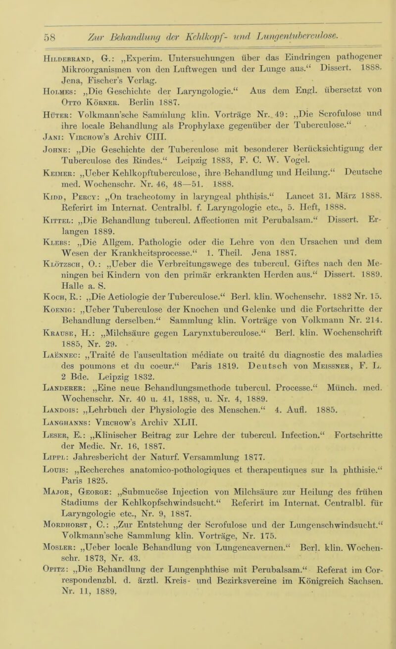 Hildebrand, Gr.: „Experim. Untersuchungen über das Eindringen pathogener Mikroorganismen von den Luftwegen und der Lunge aus.“ Dissert. 1888. Jena, Fischer’s Verlag. Holmes: „Die Geschichte der Laryngologie.“ Aus dem Engl, übersetzt von Otto Körner. Berlin 1887. Hüter: Volkmann’sche Sammlung klin. Vorträge Nr. 49: „Die Scrofulose und ihre locale Behandlung als Prophylaxe gegenüber der Tuberculose.“ Jani: Virchow’s Archiv CIII. Johne: „Die Geschichte der Tuberculose mit besonderer Berücksichtigung der Tuberculose des Rindes.“ Leipzig 1883, F. C. W. Vogel. Reimer: „lieber Kehlkopftubcrculose, ihre Behandlung und Heilung.“ Deutsche med. Wochenschr. Nr. 46, 48—51. 1888. Kidd, Percy: „On tracheotomy in laryngeal phthisis.“ Lancet 31. März 1888. Referirt im Internat. Centralbl. f. Laryngologie etc., 5. Heft, 1888. Kittel: „Die Behandlung tubcrcul. Affcctionen mit Perubalsam.“ Dissert. Er- langen 1889. Klebs: „Die Allgem. Pathologie oder die Lehre von den Ursachen und dem Wesen der Krankheitsprocesse.“ 1. Theil. Jena 1887. Klötzsch, 0.: „Ueber die Verbreitungswege des tubcrcul. Giftes nach den Me- ningen bei Kindern von den primär erkrankten Herden aus.“ Dissert. 1889. Halle a. S. Koch, R.: „Die Aetiologie der Tuberculose.“ Berl. klin. Wochenschr. 1882 Nr. 15. Koenig: „Ueber Tuberculose der Knochen und Gelenke und die Fortschritte der Behandlung derselben.“ Sammlung klin. Vorträge von Volkmann Nr. 214. Krause, H.: „Milchsäure gegen Larynxtuberculose.“ Berl. klin. Wochenschrift 1885, Nr. 29. • Laennec: „Traite de l’auscultation mediate ou traite du diagnostic des maladies des poumons et du coeur.“ Paris 1819. Deutsch von Meissner, F. L. 2 Bde. Leipzig 1832. Länderer: „Eine neue Behandlungsmethode tubcrcul. Processe.“ Münch, med. Wochenschr. Nr. 40 u. 41, 1888, u. Nr. 4, 1889. Landois: „Lehrbuch der Physiologie des Menschen.“ 4. Aufl. 1885. Langhanns: Virchow’s Archiv XLTI. Leser, E.: „Klinischer Beitrag zur Lehre der tubercul. Infection.“ Fortschritte der Medic. Nr. 16, 1887. Lippl: Jahresbericht der Naturf. Versammlung 1877. Louis: „Recherches anatomico-pothologiqucs et therapeutiques sur la phthisie.“ Paris 1825. Major, George: „Submucöse Injection von Milchsäure zur Heilung des frühen Stadiums der Kehlkopfschwindsucht.“ Referirt im Internat. Centralbl. für Laryngologie etc., Nr. 9, 1887. Mordhorst, C.: „Zur Entstehung der Scrofulose und der Lungenschwindsucht.“ Volkmann’sche Sammlung klin. Vorträge, Nr. 175. Mosler: „Ueber locale Behandlung von Lungencavernen.“ Berl. klin. Wochen- schr. 1873, Nr. 43. Opitz: „Die Behandlung der Lungenphthise mit Perubalsam.“ Referat im Cor- respondenzbl. d. ärztl. Kreis- und Bezirksvereine im Königreich Sachsen. Nr. 11, 1889.