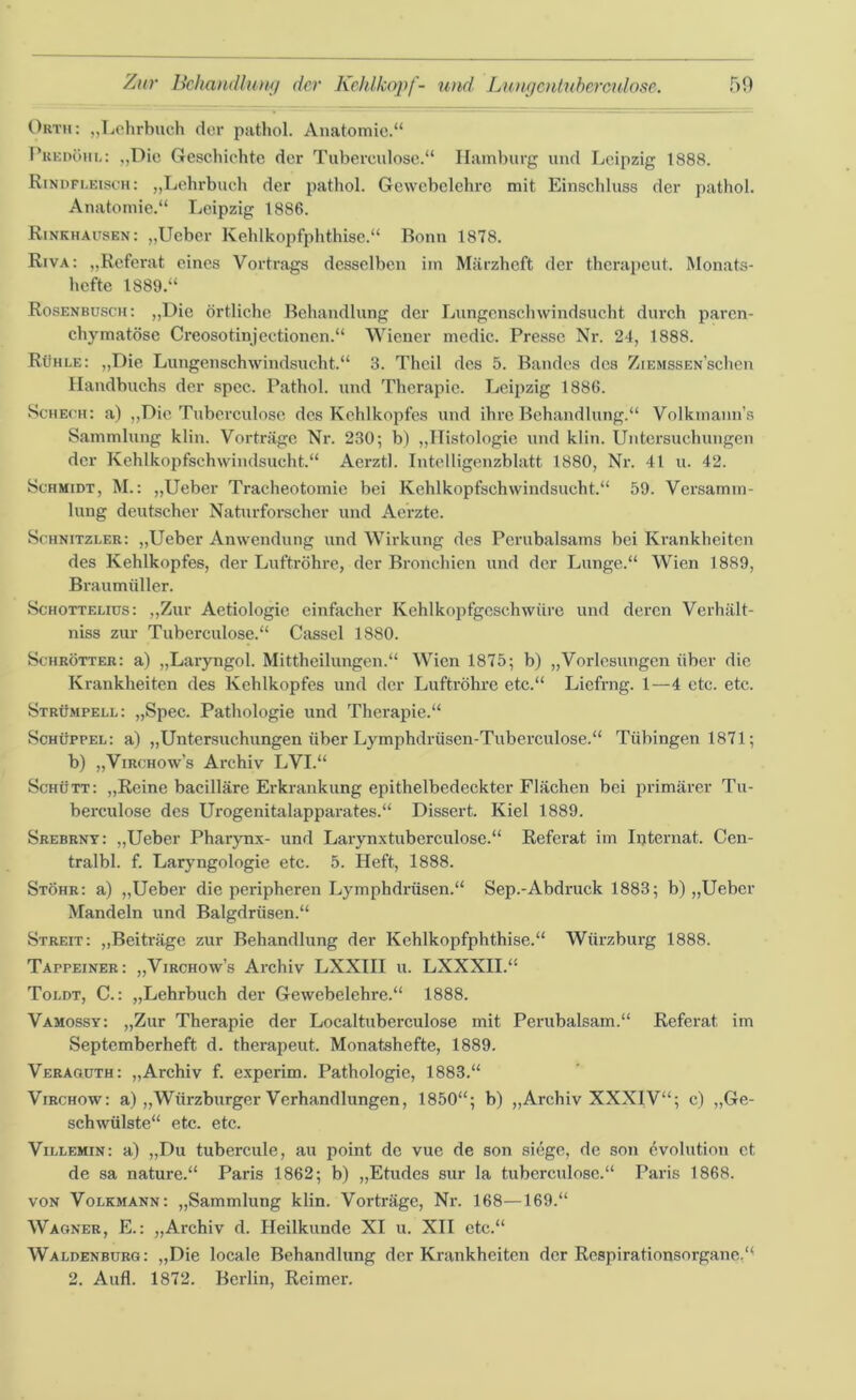 Orth: „Lehrbuch der pathol. Anatomie.“ Peedöhl: „Die Geschichte der Tubereulose.“ Hamburg und Leipzig 1888. Rindfleisch: „Lehrbuch der pathol. Gewebelehre mit Einschluss der pathol. Anatomie.“ Leipzig 1886. Rinkhausen: „Ueber Kehlkopfphthise.“ Bonn 1878. Riva: „Referat eines Vortrags desselben im Märzheft der therapeut. Monats- hefte 1889.“ Rosenbusch: „Die örtliche Behandlung der Lungenschwindsucht durch paren- chymatöse Creosotinjectionen.“ Wiener medic. Presse Nr. 24, 1888. Rühle: „Die Lungenschwindsucht.“ 3. Thcil des 5. Bandes des ZiEMSSEN'schen Handbuchs der spec. Pathol. und Therapie. Leipzig 1886. Scheck: a) „Die Tuberculose des Kehlkopfes und ihre Behandlung.“ Volkmann’s Sammlung klin. Vorträge Nr. 230; b) „Histologie und klin. Untersuchungen der Kehlkopfschwindsucht.“ Aerztl. Intelligenzblatt 1880, Nr. 41 u. 42. Schmidt, M.: „Ueber Tracheotomie bei Kehlkopfschwindsucht.“ 59. Versamm- lung deutscher Naturforscher und Aerzte. Schnitzler: „Ueber Anwendung und Wirkung des Perubalsams bei Krankheiten des Kehlkopfes, der Luftröhre, der Bronchien und der Lunge.“ Wien 1889, Braumüller. Schottelius: „Zur Aetiologie einfacher Kehlkoptgcschwüre und deren Verhält- niss zur Tuberculose.“ Cassel 1880. Schrötter: a) „Laryngol. Mittheilungen.“ Wien 1875; b) „Vorlesungen über die Krankheiten des Kehlkopfes und der Luftröhre etc.“ Liefrng. 1—4 etc. etc. Strümpell: „Spec. Pathologie und Therapie.“ Schüppel: a) „Untersuchungen über Lymphdrüsen-Tuberculose.“ Tübingen 1871; b) „Virchow’s Archiv LVI.“ Schütt: „Reine bacilläre Erkrankung epithelbedeckter Flächen bei primärer Tu- berculose des Urogenitalapparates.“ Dissert. Kiel 1889. Srebrny: „Ueber Pharynx- und Larynxtuberculose.“ Referat im Internat.. Cen- tralbl. f. Laryngologie etc. 5. Heft, 1888. Stöhr: a) „Ueber die peripheren Lymphdrüsen.“ Sep.-Abdruck 1883; b) „Ueber Mandeln und Balgdrüsen.“ Streit: „Beiträge zur Behandlung der Kehlkopfphthise.“ Würzburg 1888. TArPEiNER: „Virchow’s Archiv LXXIII u. LXXXII.“ Toldt, C.: „Lehrbuch der Gewebelehre.“ 1888. Vamossy: „Zur Therapie der Localtuberculose mit Perubalsam.“ Referat im Septemberheft d. therapeut. Monatshefte, 1889. Veraouth: „Archiv f. experim. Pathologie, 1883.“ Virchow: a) „Würzburger Verhandlungen, 1850“; b) „Archiv XXXIV“; c) „Ge- schwülste“ etc. etc. Villemin: a) „Du tubercule, au point de vue de son siege, de son Evolution et de sa nature.“ Paris 1862; b) „Etudes sur la tuberculose.“ Paris 1868. von Volkmann: „Sammlung klin. Vorträge, Nr. 168—169.“ Wagner, E.: „Archiv d. Heilkunde XI u. XII etc.“ Waldenburg: „Die locale Behandlung der Krankheiten der Respirationsorgane.“ 2. Aufl. 1872. Berlin, Reimer.
