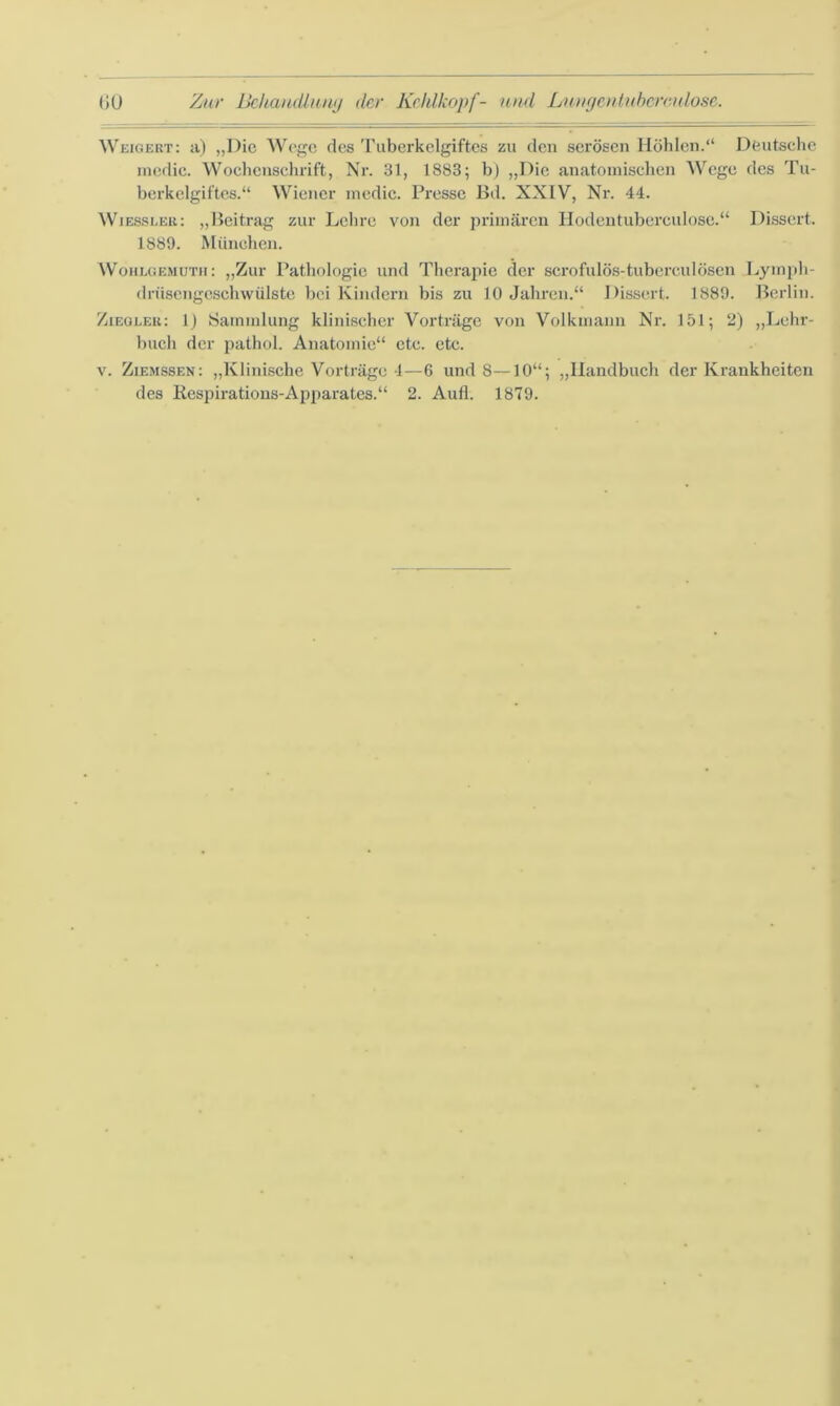 Weigert: a) „Die Wege des Tuberkclgiftes zu den serösen Höhlen.“ Deutsche medic. Wochenschrift, Nr. 31, 1883; b) „Die anatomischen Wege des Tu- berkelgiftcs.“ Wiener medic. Presse Bd. XXIV, Nr. 44. Wiessleu: „Beitrag zur Lehre von der primären Hodentuberculose.“ Dissert. 1889. München. Wohlgemuth: „Zur Pathologie und Therapie der scrofulös-tubcrcidÖsen Lymph- drüsengeschwülste bei Kindern bis zu 10 Jahren.“ Dissert. 1889. Berlin. Ziegler: 1) Sammlung klinischer Vorträge von Volkmann Nr. 151; 2) „Lehr- buch der pathol. Anatomie“ etc. etc. v. Ziemssen: „Klinische Vorträge 4—6 und 8—10“; „Handbuch der Krankheiten des Respirations-Apparates.“ 2. Aufl. 1879.