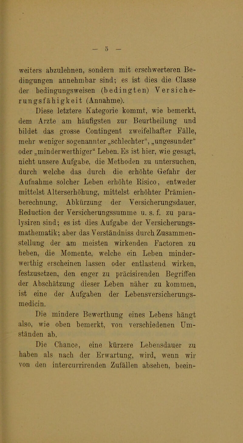 weiters abzulebnen, sondern mit erschwerteren Be- dingungen annehmbar sind; es ist dies die Classe der bedingungsweisen (bedingten) Versiche- rungsfähigkeit (Annahme). Diese letztere Kategorie kommt, wie bemerkt, dem Arzte am häufigsten zur Beurtheilung und bildet das grosse Contingent zweifelhafter Fälle, mehr weniger sogenannter „schlechter“, „ungesunder“ oder „minderwerthiger“ Leben. Es ist hier, wie gesagt, nicht unsere Aufgabe, die Methoden zu untersuchen, durch welche das durch die erhöhte Gefahr der Aufnahme solcher Leben erhöhte Risico, entweder mittelst Alterserhöhung, mittelst erhöhter Prämien - berechnung, Abkürzung der Versieh erungsdauer, Reduction der Versicherungssumme u. s. f. zu para- lysiren sind; es ist dies Aufgabe der Versicherungs- mathematik; aber das Verständniss durch Zusammen- stellung der am meisten wirkenden Factoren zu heben, die Momente, welche ein Leben minder- werthig erscheinen lassen oder entlastend wirken, festzusetzen, den enger zu präcisirenden Begriffen der Abschätzung dieser Leben näher zu kommen, ist eine der Aufgaben der Lebensversicheruugs- medicin. Die mindere Bewertliung eines Lebens hängt also, wie oben bemerkt, von verschiedenen Um- ständen ab. Die Chance, eine kürzere Lebensdauer zu haben als nach der Erwartung, wird, wenn wir von den intercurrirenden Zufällen absehen, beein-