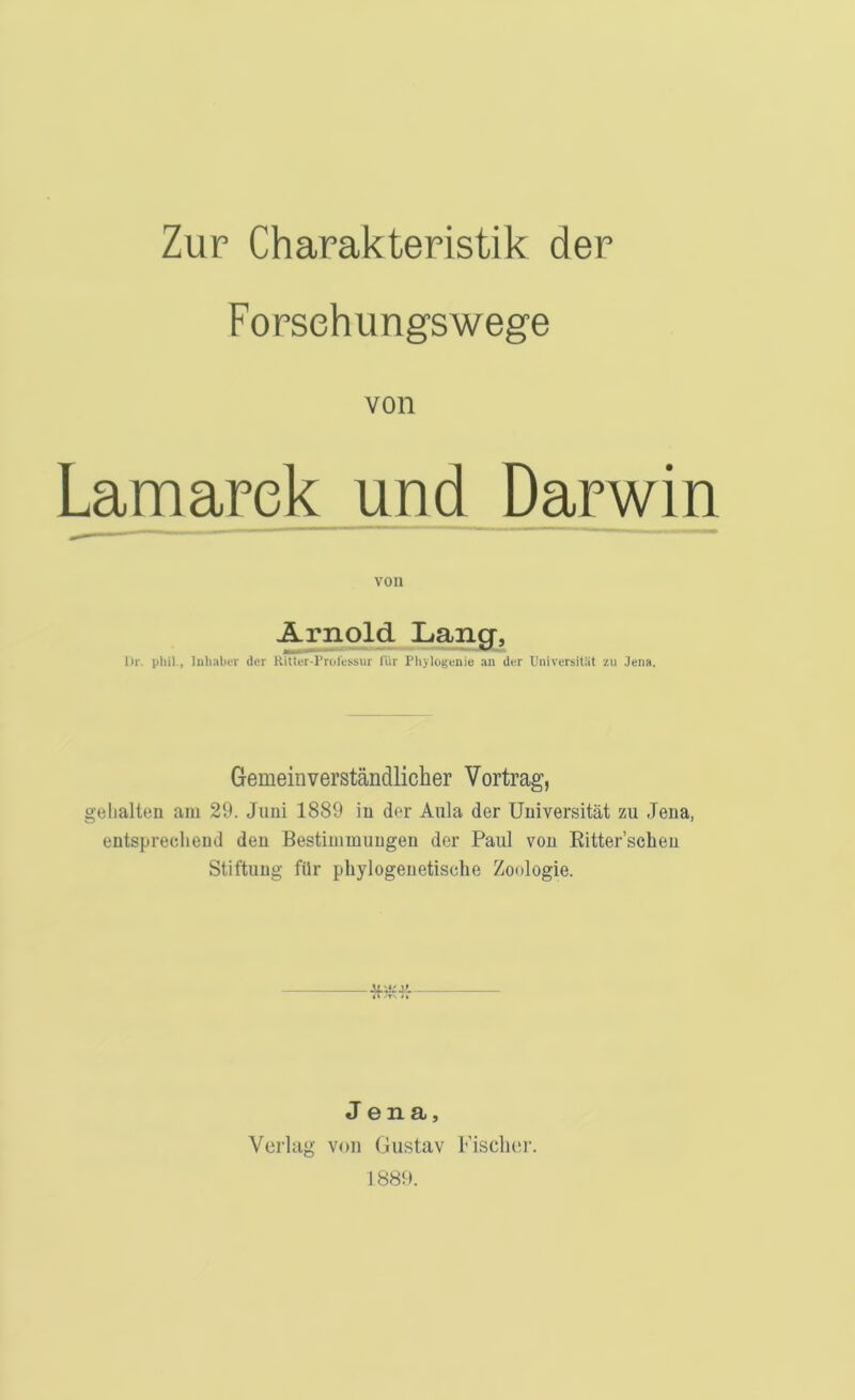 Zur Charakteristik der Forsehungswege von Lamarek und Darwin von Arnold Lang;, lir. pliil., Inlialivr der Kitter-rroressur für Phylogenie an der Universität zu Jena. Gemeinverständlicher Vortrag, gehalten am 29. Juni 1889 ln der Aula der Universität zu Jena, entsprechend den Bestimmungen der Paul von Ritter’scheu Stiftung für phylogenetische Zoologie. Jena, Verlag von Gustav F'isclier. 1889.