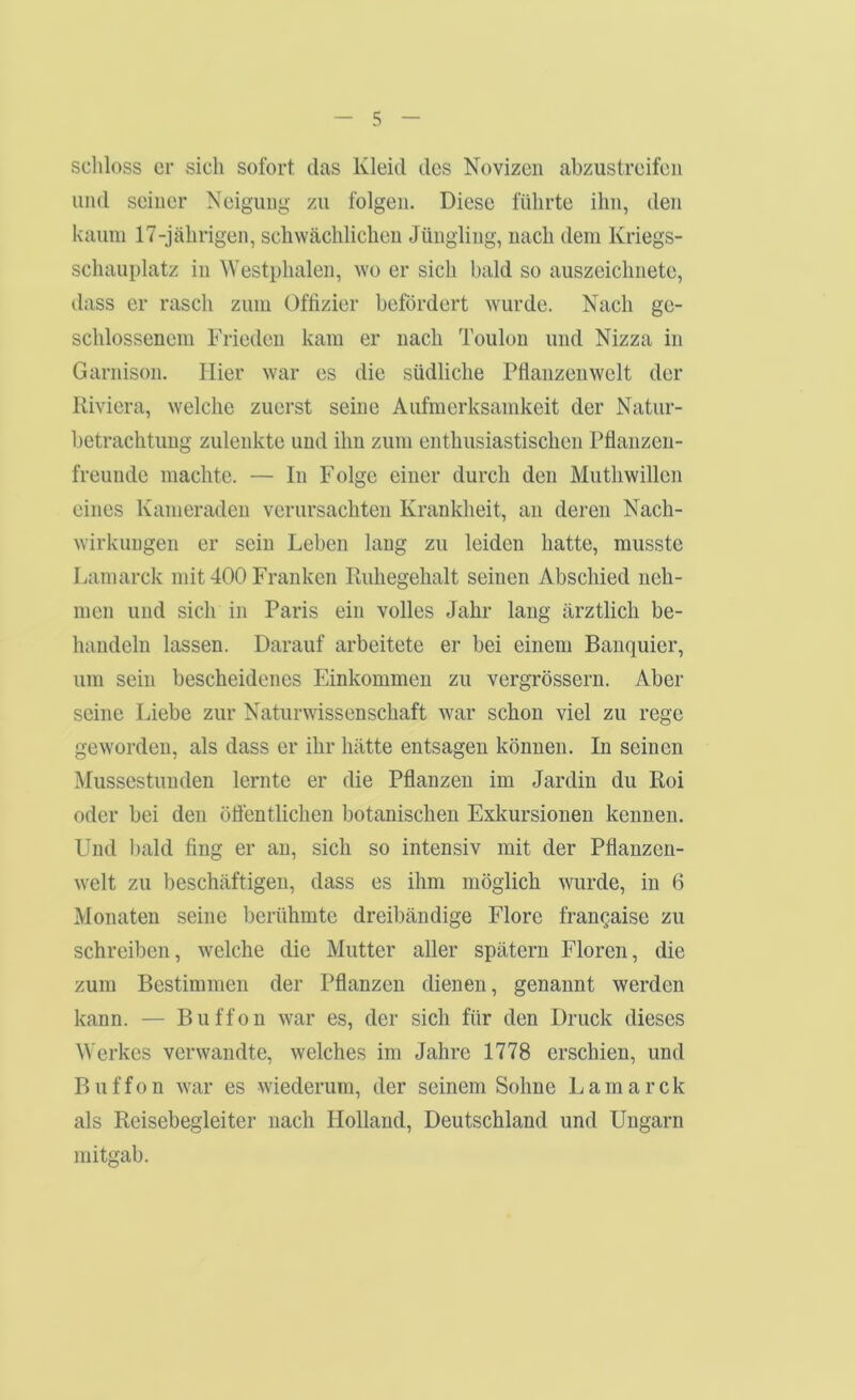 scliloss er sich sofort das Kleid des Novizen abzustreifeii und seiner Neigung zu folgen. Diese führte ihn, den kaum 17-jährigen, schwächlichen Jüngling, nach dem Kriegs- schauplatz in Westphalen, wo er sich bald so auszeichnete, dass er rasch zum Offizier befördert wurde. Nach ge- schlossenem Frieden kam er nach Toulon und Nizza in Garnison. Hier war es die südliche Pfianzenwelt der Riviera, welche zuerst seine Aufmerksamkeit der Natur- betrachtung zulenkte und ihn zum enthusiastischen Pflanzen- freunde machte. — In Folge einer durch den Muthwillen eines Kameraden verursachten Krankheit, an deren Nach- wirkungen er sein Leben lang zu leiden hatte, musste Lamarck mit 400 Franken Ruhegehalt seinen Abschied neh- men und sich in Paris ein volles Jahr lang ärztlich be- handeln lassen. Darauf arbeitete er bei einem Banquier, um sein bescheidenes Einkommen zu vergrössern. Aber seine Liebe zur Naturwissenschaft war schon viel zu rege geworden, als dass er ihr hätte entsagen können. In seinen Mussestunden lernte er die Pflanzen im Jardin du Roi oder bei den öflentlichen botanischen Exkursionen kennen. Und l)ald fing er an, sich so intensiv mit der Pflanzen- welt zu l)eschäftigen, dass es ihm möglich wurde, in 6 Monaten seine berühmte dreibändige Elore francaise zu schreiben, welche die Mutter aller spätem Eloren, die zum Bestimmen der Pflanzen dienen, genannt werden kann. — Buffon war es, der sich für den Druck dieses Werkes verwandte, welches im Jahre 1778 erschien, und Buffon war es wiederum, der seinem Sohne Lamarck als Reisebegleiter nach Holland, Deutschland und Ungarn mitgab.
