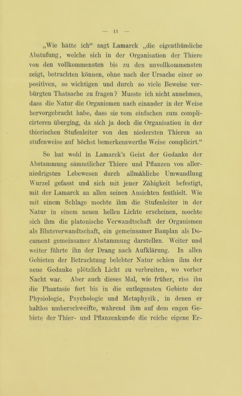 „Wie hätte ich“ sagt Lamarck „die eigeuthüiiiliche Abstufung, welche sich in der Organisation der Thiere von den vollkommensten bis zu den unvollkommensten zeigt, betrachten können, ohne nach der Ursache einer so positiven, so wichtigen und durch so viele Beweise ver- bürgten Thatsache zu fragen ? Musste ich nicht annehnien, dass die Natur die Organismen nach einander in der Weise hervorgebracht habe, dass sie vom einfachen zum compli- cirteren überging, da sich ja doch die Organisation in der thierischen Stufenleiter von den niedersten Thieren an stufenweise auf höchst bemerkenswerthe Weise complicirt.“ So hat wohl in Lamarck’s Geist der Gedanke der Abstammung sämnitlicher Thiere und Pflanzen von aller- niedrigsten Lebewesen durch allmähliche Umwandlung Wurzel gefasst und sich mit jener Zähigkeit befestigt, mit der Lamarck an allen seinen Ansichten festhielt. Wie mit einem Schlage mochte ihm die Stufenleiter in der Natur in einem neuen hellen Lichte erscheinen, mochte sich ihm die platonische Verwandtschaft der Organismen als Blutsverwandtschaft, ein gemeinsamer Bauplan als Do- cunient gemeinsamer Abstammung darstellen. Weiter und weiter führte ihn der Drang nach Aufklärung. In allen Gebieten der Betrachtung belebter Natur schien ihm der neue Gedanke plötzlich Licht zu verbreiten, wo vorher Nacht war. Aber auch dieses Mal, wie früher, riss ihn die Phantasie fort bis in die entlegensten Gebiete der Physiologie, Psychologie und Metaphysik, in denen er haltlos umherschweifte, während ihm auf dem engen Ge- biete der Thier- und Pflanzenkunde die reiche eigene Er-