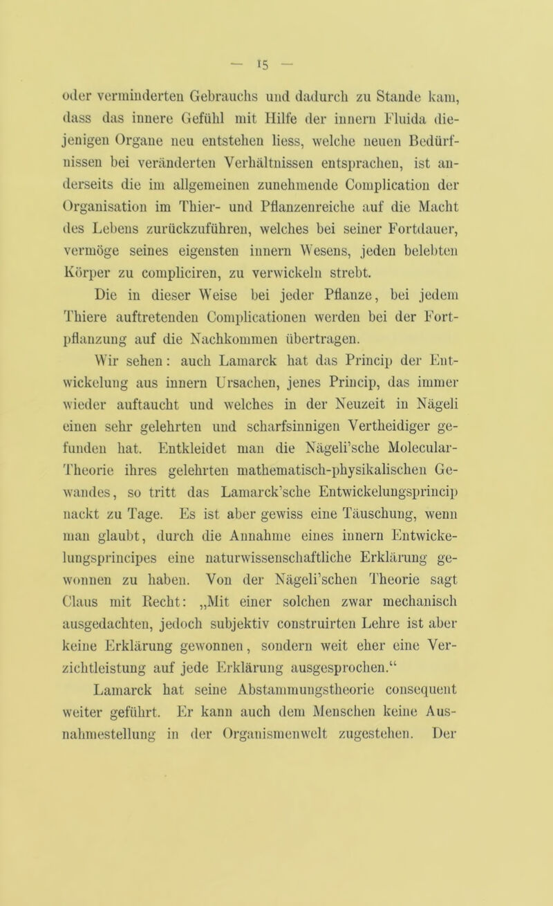 oder verniiiiderteu Gebrauchs und dadurch zu Staude kam, dass das innere Gefühl mit Hilfe der iunern Fluida die- jenigen Organe neu entstehen Hess, welche neuen Bedürf- nissen bei veränderten Verhältnissen entsprachen, ist an- derseits die im allgemeinen zunehmende Complication der Organisation im Thier- und Pflanzenreiche auf die Macht des Lebens zurückzuführeu, welches bei seiner Fortdauer, vermöge seines eigensten innern Wesens, jeden belel)ten Körper zu compliciren, zu verwickeln strebt. Die in dieser Weise bei jeder Pflanze, bei jedem Thiere auftretenden Complicationen werden bei der Fort- pflanzung auf die Nachkommen übertragen. Wir sehen; auch Lamarck hat das Princip der Ent- wickelung aus iunern Ursachen, jenes Princip, das immer wieder auftaucht und welches in der Neuzeit in Nägeli einen sehr gelehrten und scharfsinnigen Vertheidiger ge- funden hat. Entkleidet man die Nägeli’sche Molecular- Theorie ihres gelehrten mathematisch-physikalischen Ge- wandes, so tritt das Lamarck’sche Entwickeluugsprincip nackt zu Tage. Es ist aber gewiss eine Täuschung, wenn man glaubt, du2‘ch die Annahme eines iunern Entwicke- lungsprincipes eine naturwissenschaftliche Erklärung ge- wonnen zu haben. Von der Nägeli’schen Theorie sagt Claus mit Recht: „Mit einer solchen zwar mechanisch ausgedachten, jedoch subjektiv construirten Lehre ist aber keine Erklärung gewonnen, sondern weit eher eine Ver- zichtleistung auf jede Erklärung ausgesprochen.“ Lamarck hat seine Abstanimungstheorie consequent weiter geführt. Er kann auch dem Menschen keine Aus- naliinestellung in der Organismen weit zugestehen. Der