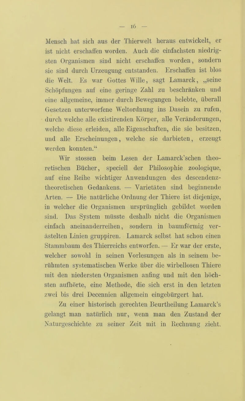 Mensch bat sich aus der Thierwelt heraus entwickelt, er ist nicht erschaffen worden. Auch die einfachsten niedrig- sten Organismen sind nicht erschaffen worden, sondern sie sind durch Urzeugung entstanden. Erschaffen ist blos die Welt. Es war Gottes Wille, sagt Lamarck, „seine Schöpfungen auf eine geringe Zahl zu beschränken und eine allgemeine, immer durch Bewegungen belebte, überall Gesetzen unterworfene Weltordnung ins Dasein zu rufen, dui'ch welche alle existirenden Körper, alle Veränderungen, welche diese erleiden, alle Eigenschaften, die sie besitzen, und alle Erscheinungen, welche sie darbieten, erzeugt werden konnten.“ Wir stossen beim Lesen der Lamarck’schen theo- retischen Bücher, speciell der Philosophie zoologique, auf eine Reihe wichtiger Anwendungen des descendenz- theoretischen Gedankens. — Varietäten sind beginnende Arten. — Die natürliche Ordnung der Thiere ist diejenige, in welcher die Organismen ursprünglich gebildet worden sind. Das System müsste deshalb nicht die Organismen einfach aneinanderreihen, sondern in baumförmig ver- ästelten Linien gruppiren. Lamarck selbst hat schon einen Stammbaum des Thierreichs entworfen. — Er war der erste, welcher sowohl in seinen Vorlesungen als in seinem be- rühmten systematischen Werke über die wirbellosen Thiere mit den niedersten Organismen anfing und mit den höch- sten aufhörte, eine Methode, die sich erst in den letzten zwei bis drei Decennien allgemein eingebürgert hat. Zu einer historisch gerechten Beurtheilung Lamarck’s gelangt man natürlich nur, wenn man den Zustand der Xaturgeschichte zu seiner Zeit mit in Rechnung zieht.