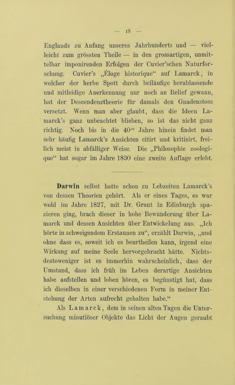 Englands zu Anfang unseres Jahrhunderts und — viel- leicht zum grössten Theile — in den grossartigen, unmit- telbar imponirenden Erfolgen der Cuvier’schen Naturfor- schung. Cuvier’s „liJoge historique“ auf Lamarck, in welcher der herbe Spott durch beiläufige herablassende und mitleidige Anerkennung nur noch an Kelief gewann, hat der Descendenztheorie für damals den Gnadenstoss versetzt. Wenn man aber glaubt, dass die Ideen La- marck’s ganz unbeachtet blieben, so ist das nicht ganz richtig. Noch bis in die 40 ®'' Jahre hinein findet man sehr häufig Lamarck’s Ansichten citirt und kritisirt, frei- lich meist in abfälliger Weise. Die „Philosophie zoologi- que“ hat sogar im Jahre 1830 eine zweite Auflage erlebt. Darwill selbst hatte schon zu I.ebzeiteu Lamarck’s von dessen Theorien gehört. Als er eines Tages, es war wohl im Jahre 1827, mit Dr. Grant in Edinburgh spa- zieren ging, brach dieser in hohe Bewunderung über La- marck und dessen Ansichten über Entwickelung aus. „Ich hörte in schweigendem Erstaunen zu“, erzählt Darwin, „und ohne dass es, soweit ich es beurtheilen kann, irgend eine Wirkung auf meine Seele hervorgebracht hätte. Nichts- destoweniger ist es immerhin wahrscheinlich, dass der Umstand, dass ich früh im Leben derartige Ansichten habe aufstellen und loben hören, es begünstigt hat, dass ich dieselben in einer verschiedenen Form in meiner Ent- stehung der Arten aufrecht gehalten habe.“ Als Lamarck, dem in seinen alten Tagen die Unter- suchung minutiöser Objekte das Licht der Augen geraubt