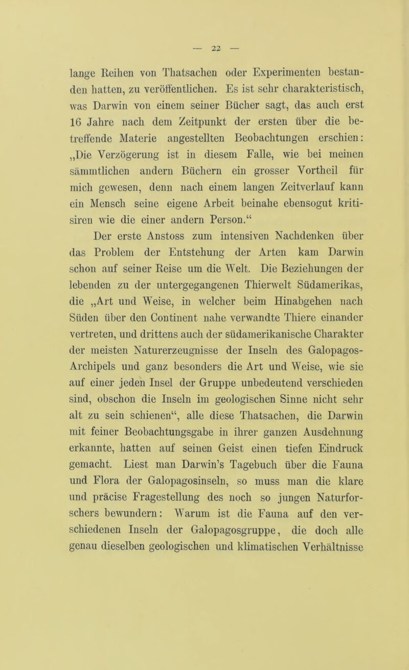 lange Reihen von Thatsachen oder Experimenten bestan- den hatten, zu veröffentlichen. Es ist sehr charakteristisch, was Darwin von einem seiner Bücher sagt, das auch erst 16 Jahre nach dem Zeitpunkt der ersten über die be- treffende Materie angestellten Beobachtungen erschien: „Die Verzögerung ist in diesem Falle, wie bei meinen sämmtlichen andern Büchern ein grosser Vortheil für mich gewesen, denn nach einem langen Zeitverlauf kann ein Mensch seine eigene Arbeit beinahe ebensogut kriti- sireu wie die einer andern Person.“ Der erste Anstoss zum intensiven Nachdenken über das Problem der Entstehung der Arten kam Darwin schon auf seiner Reise um die Welt. Die Beziehungen der lebenden zu der imtergegangenen Thierwelt Südamerikas, die „Art und Weise, in welcher beim Hinabgehen nach Süden über den Continent nahe verwandte Thiere einander vertreten, und drittens auch der südamerikanische Charakter der meisten Naturerzeugnisse der Inseln des Galopagos- Archipels und ganz besonders die Art und Weise, wie sie auf einer jeden Insel der Gruppe unbedeutend verschieden sind, obschon die Inseln im geologischen Sinne nicht sehr alt zu sein schienen“, alle diese Thatsachen, die Darwin mit feiner Beobachtungsgabe in ihrer ganzen Ausdehnung erkannte, hatten auf seinen Geist einen tiefen Eindruck gemacht. Liest man Darwin’s Tagebuch über die Fauna und Flora der Galopagosinseln, so muss man die klare und präcise Fragestellung des noch so jungen Naturfor- schers bewundern: Warum ist die Fauna auf den ver- schiedenen Inseln der Galopagosgruppe, die doch alle genau dieselben geologischen und klimatischen Verhältnisse