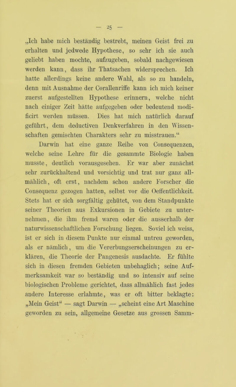 „Ich habe mich beständig bestrebt, meinen Geist frei zu erhalten und jedwede Hypothese, so sehr ich sie auch geliebt haben mochte, aufzugeben, sobald nachgewiesen werden kann, dass ihr Thatsachen widersprechen. Ich hatte allerdings keine andere Wahl, als so zu handeln, denn mit Ausnahme der Corallenriöe kann ich mich keiner zuerst aufgestellten Hypothese erinnern, welche nicht nach einiger Zeit hätte aufgegeben oder bedeutend modi- ficirt werden müssen. Dies hat mich natürlich darauf geführt, dem deductiven Denkverfahren in den Wissen- schaften gemischten Charakters sehr zu misstrauen.“ Darwin hat eine ganze Reihe von Consequenzen, welche seine Lehre für die gesammte Biologie haben musste, deutlich vorausgesehen. Er war aber zunächst sehr zurückhaltend und vorsichtig und trat nur ganz all- mählich, oft erst, nachdem schon andere Forscher die Consequenz gezogen hatten, selbst vor die Oeli'entlichkeit. Stets hat er sich sorgfältig gehütet, von dem Standpunkte seiner Theorien aus Exkursionen in Gebiete zu unter- nehmen, die ihm fremd waren oder die ausserhalb der naturwissenschaftlichen Forschung liegen. Soviel ich weiss, ist er sich in diesem Punkte nur einmal untreu geworden, als er nämlich, um die Vererbungserscheinungen zu er- klären, die Theorie der Pangenesis ausdachte. Er fühlte sich in diesen fremden Gebieten unbehaglich; seine Auf- merksamkeit war so beständig und so intensiv auf seine biologischen Probleme gerichtet, dass allmählich fast jedes andere Interesse erlahmte, was er oft bitter beklagte: „Mein Geist“ — sagt Darwin — „scheint eine Art Maschine geworden zu sein, allgemeine Gesetze aus grossen Samm-