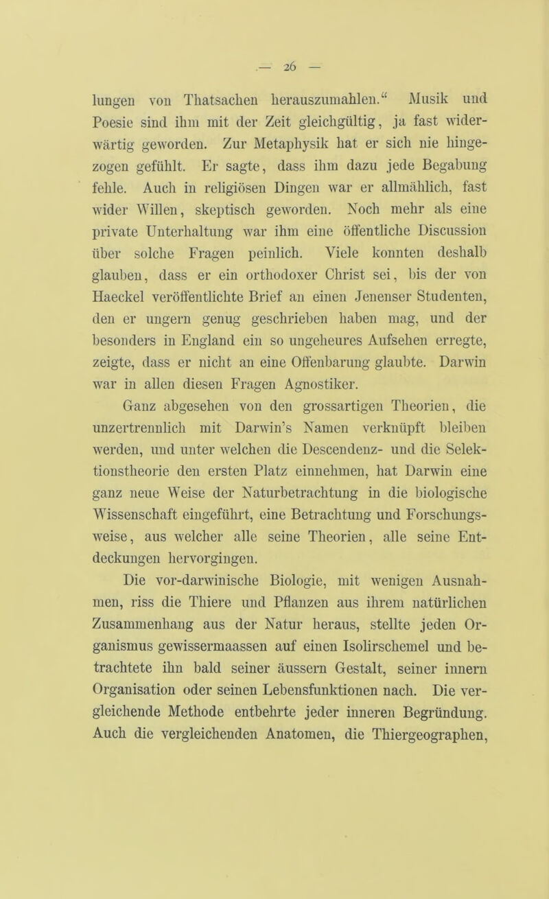 lungeii von Tliatsacheu lierauszumahleu.“ Musik und Poesie sind ihm mit der Zeit gleichgültig, ja fast wider- wärtig geworden. Zur Metaphysik hat er sich nie hinge- zogen gefühlt. Er sagte, dass ihm dazu jede Begabung fehle. Auch in religiösen Dingen war er allmählich, fast wider Willen, skeptisch geworden. Noch mehr als eine private Unterhaltung war ihm eine öffentliche Discussion über solche Fragen peinlich. Viele konnten deshalb glauben, dass er ein orthodoxer Christ sei, bis der von Haeckel veröffentlichte Brief an einen Jenenser Studenten, den er ungern genug geschrieben haben mag, und der besonders in England ein so ungeheures Aufsehen erregte, zeigte, dass er nicht an eine Offenbarung glaubte. Darwin war in allen diesen Fragen Agnostiker. Ganz abgesehen von den grossartigen Theorien, die unzertrennlich mit Darwin’s Namen verknüpft bleil)en werden, und unter welchen die Descendenz- und die Selek- tionstheorie den ersten Platz einnehmen, hat Darwin eine ganz neue Weise der Naturbetrachtung in die biologische Wissenschaft eingeführt, eine Betrachtung und Forschungs- weise, aus welcher alle seine Theorien, alle seine Ent- deckungen hervorgingen. Die vor-darwinische Biologie, mit wenigen Ausnah- men, riss die Thiere und Pflanzen aus ihrem natürlichen Zusammenhang aus der Natur heraus, stellte jeden Or- ganismus gewissermaassen auf einen Isolirschemel und be- trachtete ihn bald seiner äussern Gestalt, seiner innern Organisation oder seinen Lebensfunktionen nach. Die ver- gleichende Methode entbehrte jeder inneren Begründung. Auch die vergleichenden Anatomen, die Thiergeographen,