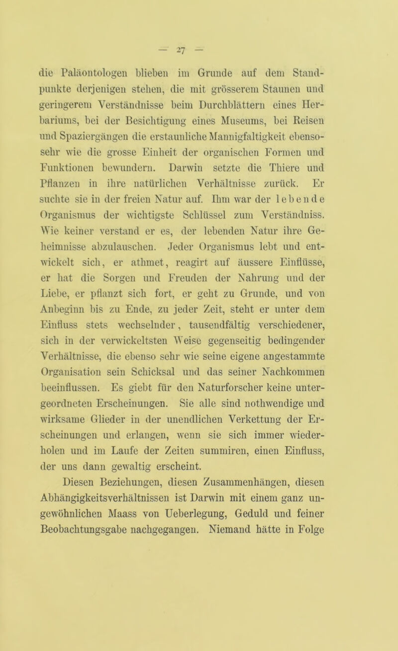 ^7 die Paläontologen blieben im Grunde auf dem Stand- punkte derjenigen stehen, die mit grösserem Staunen und geringerem Verständnisse beim Durchblättern eines Her- bariums, bei der Besichtigung eines Museums, bei Reisen und Spaziergängen die erstaunliche Mannigfaltigkeit ebenso- sehr Avie die grosse Einheit der organischen Formen und Funktionen bcNvundern. Darwin setzte die Thiere und rtlanzen in ihre natürlichen Verhältnisse zurück. Er suchte sie in der freien Natur auf. Ihm war der lebende Organismus der wichtigste Schlüssel zum Verständniss. Wie keiner verstand er es, der lebenden Natur ihre Ge- heimnisse abzulauschen. Jeder Organismus lebt und ent- wickelt sich, er athmet, reagirt auf äussere Einflüsse, er hat die Sorgen und Freuden der Nahrung und der Liebe, er pflanzt sich fort, er geht zu Grunde, und von Anbeginn bis zu Ende, zu jeder Zeit, steht er unter dem Einfluss stets wechselnder, tausendfältig verschiedener, sich in der verwickeltsten Weise gegenseitig bedingender Verhältnisse, die ebenso sehr wie seine eigene angestammte Organisation sein Schicksal und das seiner Nachkommen beeinflussen. Es giebt für den Naturforscher keine unter- geordneten Erscheinungen. Sie alle sind nothwendige und wirksame Glieder in der unendlichen Verkettung der Er- scheinungen und erlangen, wenn sie sich immer wieder- holen und im Laufe der Zeiten summiren, einen Einfluss, der uns dann gewaltig erscheint. Diesen Beziehungen, diesen Zusammenhängen, diesen Abhängigkeitsverhältnissen ist Darwin mit einem ganz un- gewöhnlichen Maass von Ueberlegung, Geduld und feiner Beobachtungsgabe nachgegangen. Niemand hätte in Folge