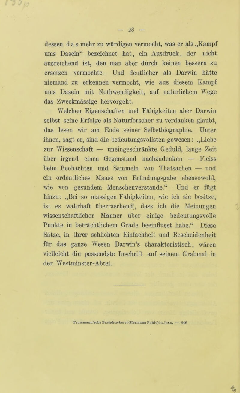 dessen das mehr zu würdigen vermocht, was er als „Kampf ums Dasein“ bezeichnet hat, ein Ausdruck, der nicht ausreichend ist, den man aber durch keinen bessern zu ersetzen vermochte. Und deutlicher als Darwin hätte niemand zu erkennen vermocht, wie aus diesem Kampf ums Dasein mit Nothwendigkeit, auf natürlichem Wege das Zweckmässige hervorgeht. Welchen Eigenschaften und Fähigkeiten aber Darwin selbst seine Erfolge als Naturforscher zu verdanken glaubt, das lesen wir am Ende seiner Selbstbiographie. Unter ihnen, sagt er, sind die bedeutungsvollsten gewesen: „Liebe zur Wissenschaft — uneingeschränkte Geduld, lange Zeit über irgend einen Gegenstand nachzudenken — Fleiss beim Beobachten und Sammeln von Thatsachen — und ein ordentliches Maass von Erfindungsgabe ebensowohl, wie von gesundem Menschenverstände.“ Und er fügt hinzu: „Bei so mässigen Fähigkeiten, wie ich sie besitze, ist es wahrhaft überraschend’, dass ich die Meinungen wissenschaftlicher Männer über einige bedeutungsvolle Punkte in beträchtlichem Grade beeinflusst habe.“ Diese Sätze, in ihrer schlichten Einfachheit und Bescheidenheit für das ganze Wesen Darwin’s charakteristisch, wären vielleicht die passendste Inschrift auf seinem Grabmal in der Westminster-Abtei. Frommann’scheBuchdmckerei (Hermann Pohle) in Jena. — G46