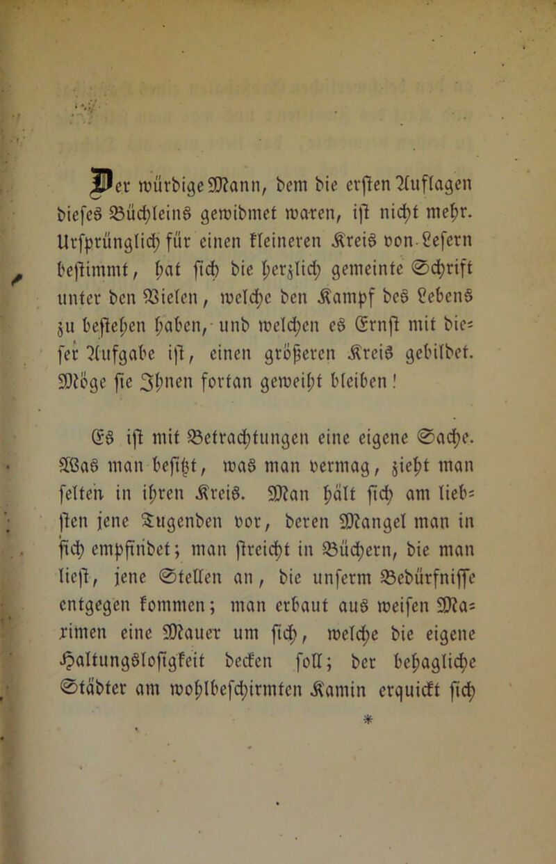 jPer würbigeSD?ann, bem bie evften Auflagen biefeö Büchleina gewibmet waren, ift nid)t mehr. Urfprünglidj für einen kleineren Ärei6 oonßefern beftimmt, f;at ftd) bie t;erjlid; gemeinte ©djrift unter ben fielen, welche ben Äamj>f be6 ßebenS ju befielen haben, unb welchen e§ Srnft mit bie= fer Aufgabe ift, einen größeren ÄreiS gebitbet. üStöge jte Sitten fortan gemeint bleiben ! ijl mit Betrachtungen eine eigene ©ache. äßaa man beft^t, wa6 man oermag, sieht man feiten in ihren Ärei6. 9Kan hält ftd) ant lieb= ften jene Sugcnben oor, bereu Mangel man in ftd) empftribet; man ftreicht in Büchern, bie man lieft, jene ©teilen an, bie unferm Bebürfniffe entgegen fommen; man erbaut auö weifen £D?a= rimen eine SOiauer um ftd;, welche bie eigene ipaltungöloftgfeit beden foU; ber bel;aglid;e ©tabfer am wol;lbefd;irmtcn Äamin erquieft ftch