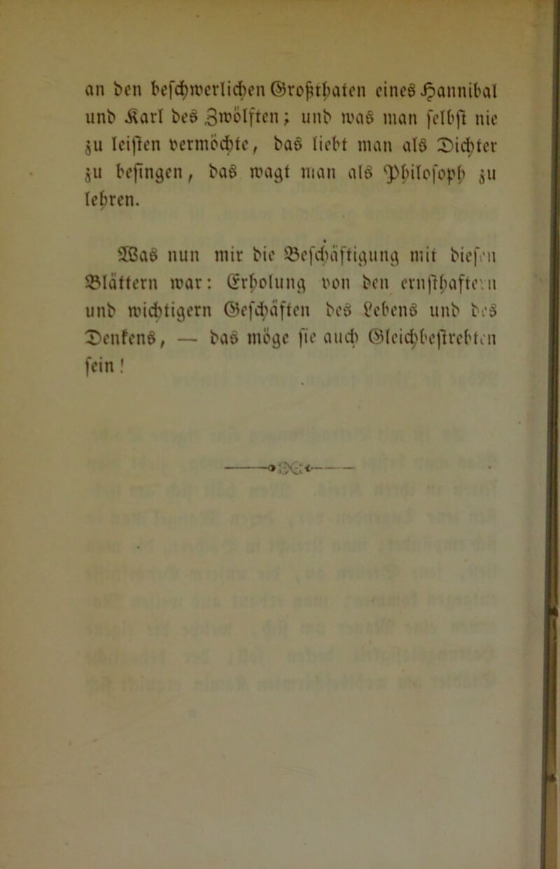 an ben befd)roerlicf)en ©rojnbaten eines Jpannibal unb Äarl beö Bwolften ? unb maS man felbft nie ju Icificn rermocbte, ba§ liebt man als Siebter $u befinden, baS tragt man als fpbilofopb jit lehren. 2BaS nun mir bie SÖefcbäftigung mit biefen SMattern mar: (Molung roit ben ernfljjaftevn unb midttigern ©efebäften beS CebenS unb beS SenfenS, — baS möge fie auch ©leidjbejlrebten fein!