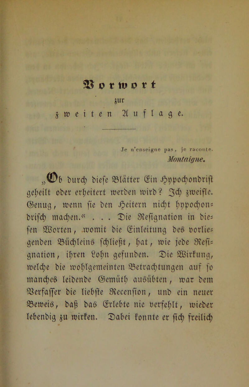 93 o r tu p 11 äur j w e i t e n Auflage. Je n'cnscigne pas, je raconle. Montaigne. ,,©b burd) biefc SBIatter (Sin Jpt;podbonbrift gcbeilt ober erweitert werben wirb? 3dj> jweifle. ©ettug, wenn fie ben Reitern nicht ^ppodpon= brifd) machen.« . . . £>ie Steftgnation in bie= fen Sorten, .womit bie (Einleitung beS oorlie; genben S3üdE>teinö fdjtiept, l;at, wie jebe 9?e(t* gnation, ihren Sohn gefttnben. T>ie SBßirfung, welche bie wohlgemeinten ^Betrachtungen auf fo manct)e§ leibenbe ©ernüth auSübten, war bem S3erfaffer bie Tiebfle Stecenfton, unb ein neuer ^Beweis, baf3 baS (Erlebte nie tierfehlt, wteber lebenbig ju wirfen. T)abei fonnte er ftcf> freilich