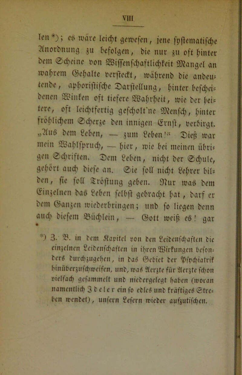 len ); er» märe lcid;t gemefen, jene fp^cmatifdje ?(norbitung ju befolgen, bie nur $u oft hinter bem Scheine non ®iflenf<&öffli(&feit SKangel an mahrem ©ehalte ocrffcdt, roäfjrenb bic anbeu* tenbe, apbori|'ttfd;e Sarflettung, hinter befrei* benen Sß?infen oft tiefere SBahrheit, mic ber \ei* tere, oft leichtfertig gefd;olt’ne SOJenfch, hinter fröhlichem ®cber$c ben innigen (Srnft, oerbirgt. »?(u6 bem Heben, — $um Heben1« Sicjj mar mein 'IBahljprud;, — hier, mic bei meinen fibri* gen Schriften. ®ent Heben, nicht ber (Sdjulc, gehört auch öie|c an. ®ie fofl nid;t Hehrer bit= ben, fie folf Sröftung geben. 9?nr maß bem Qnnjelncn baö Heben felbft gebraut hat, barf er bem ©anjen mieberbringen; unb fo liegen benn and; biefem Büchlein, — ©ott meijj cögar *) 3- '£• in bem .Kapitel oon ben Heibenfdjaftcn bic einzelnen Heibenicbaften in ihren 3Birfungen l'cfon- berö burdijiigchcn, in baS ©ebiet ber 'bfoebiatrif binüberjufdjroeifen, unb, roa« 3(erjte für Sterjte fchon riclfjch gefammelt unb niebergefegt haben (moean namentlich 3 b c 1 e r ein fo ebleö unb fräftigeö ©tre» ben menbet), unfern Hefern roiefcer aufjutifebeu.