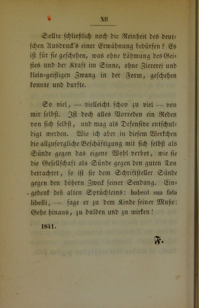 0oUtc fd)lief?lid) noch bic Steinzeit bcö beut: [dien viußbntcf’6 einer Srwitynung bebürfen? Ss ift für jte gefdjeben, um6 ebne ?ä Innung bc$©ci* |tcö tinb bev Äraft im 0inne, ebne 3icrerei unb Hcin=gei|ligen 3^ang in ber gornt, gefeiert tonnte unb burfte. 0o viel, — vielleicht fdbon jti oicl — non mir felbjt. 3fi hoch alle» 93orrebcn ein Sieben non fid) felbft, unb mag alö Scfcnftbc entfcfntl* bigt werben. 2Bic id) aber in biefem SÜ5erfd;en bic aUjuforglictyc ©cfdjäftigung mit fid) felbjl als 0unbe gegen bao eigene SBopI oerbot, wie fic bic @efellfd)aft alö 0ünbe gegen ben guten $ou betrachtet, fo i|i fie bem 0d;rift|ieUer 0ünbc gegen ben lwbern 3'oecf feiner 0enbung. Sin* gebenf be8 alten 0prüd)lcin8: liabenl sua fala libelli, — fagc er $u bem Äinbc feiner SDtupe: Sjefje l;inauo, ju bulben unb $it wirfen! 1811.