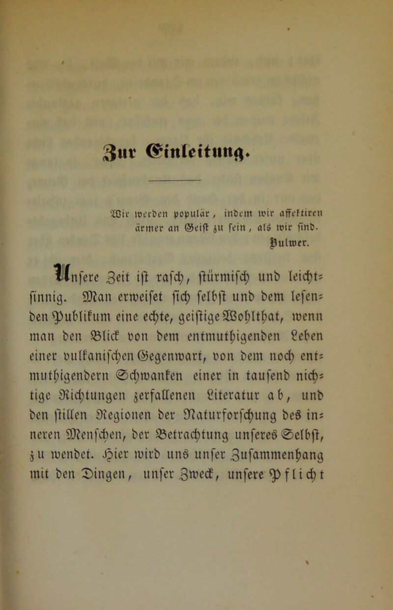 3tir <§tnlettittuj. 2ßir werben populär, inbent wir affeftiren ärmer an @eift ju fein, al» wir finb. ftulroer. Ulnfere 3^it tj! rafd;, ftürmifd; unb leiei)U finnig. SÖian erroeifet jtd; felbft unb bem tcfcn= benfpublifum eine ed)te, geiftige£ßot;Itf;at, wenn man ben 23lid ron bem entmutl;igenben ßeben einer mitfanifd;en ©egenroart, non bem nod) ent* mutl;igenbern @d;manfen einer in taufenb nicb= tige Stid^tungen verfallenen Literatur ab, unb ben Rillen Siegionen ber Slaturforfc^ung beS in* neren Sttenfcben, ber Q3etrad;tung unfereö Selbfl, s u wenbel. Jpier mirb ttnö unfer .Sufammenfjang mit ben Singen, unfer 3^ed, unfere f 1 i d> t