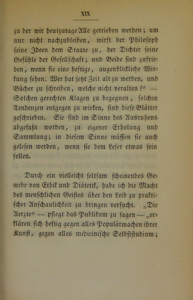 $u ber wir ^cufjutagc2(tlc getrieben werben; um nur nicf)t na<$$ubleiben, wirft ber fpfnlofopf; feine 3^een &«m Staate $u, ber 0icf)tet feine ©efüfde ber ©efefffcfyaft; unb 2$eibc ftnb jufrie* ben, wenn fte eine fjeftige, augenblicElicpe 3Bir- fung fef;en. SGBer fjaf fef}t3<üt altju werben, unb 5Bücf>er ju fd;reiben, welche nietet veralten ?« — (Solchen gerechten Klagen ju begegnen , folcben Scnbenjen entgegen $u wirfen, ftnb biefe 53läfter getrieben. 0ie ftnb im 0inne beS 2(uSrul;enS abgefajjt worben, $tt eigener Qrrfcotung unb 0ammlung; in biefent 0innc muffen fte and; gelefen werben, wenn fie bem ?efer etwas fein foffen. 0urd; ein oielleid)t fcltfatn fcpeinenbeS @e* webe sott (Stpif unb Siätetif, f;abe idb bie £CT?ad?t beS menfd;Iid)cn ©eifteS über ben Seib ju prafti* fd)er 2(nfd)aulid)feit ju bringen oerfuefjt. „0ie Tbcrgte« — pflegt baS ^ublifunt ju fagen — „er* Wären ftd) heftig gegen alles ^opttlarmacpen ihrer Äunft, gegen alles mebicinifcpe 0eIbftfhtbium;