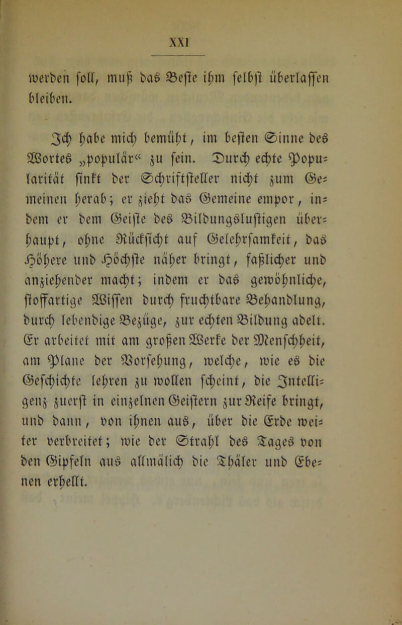 werben foll, tnup bas 23efe ifnn felbf überlaffen bleiben. 3d> pabc mid) bemüht, im beflen 0inne bcg SOBorteö „populär« ju fein. SHircp ecptc fpopu; larität finft ber 0cpriftfteller nid>f jum @e; meinen per ab; er ji ept bag ©enteilte empor, in* bcm er bem ©eifle beg Q3ilbungglufligen übers paupt, ol;nc 91 ü cf ft d) t auf ©elcprfamfeit, bag Jjöpere unb Jpöcpfe na per bringt, faplicper u nb anjtepenber macpt; inbem er bag gewopnlid;e, fioffartige SBiffen burcp fruchtbare 23epanblung, burcp lebenbige 93e$üge, jur ecpfen Silbung abelt. Sr arbeitet mit am grofenSßerfc ber 50?enfd;peit, am glatte ber 93orfepung, weld)e, wie eg bie ©efcpicpte lepren ju motten fcpcint, bie 3'itctlis genj juerft in einzelnen ©eifern jurüteife bringt, unb bann, oon ipnen aug, über bie Srbe weis ter verbreitet; wie ber 0trapl beg Sageg oon ben ©ipfeln aug afmälidp bie Später unb Sbe= neu erpellt.
