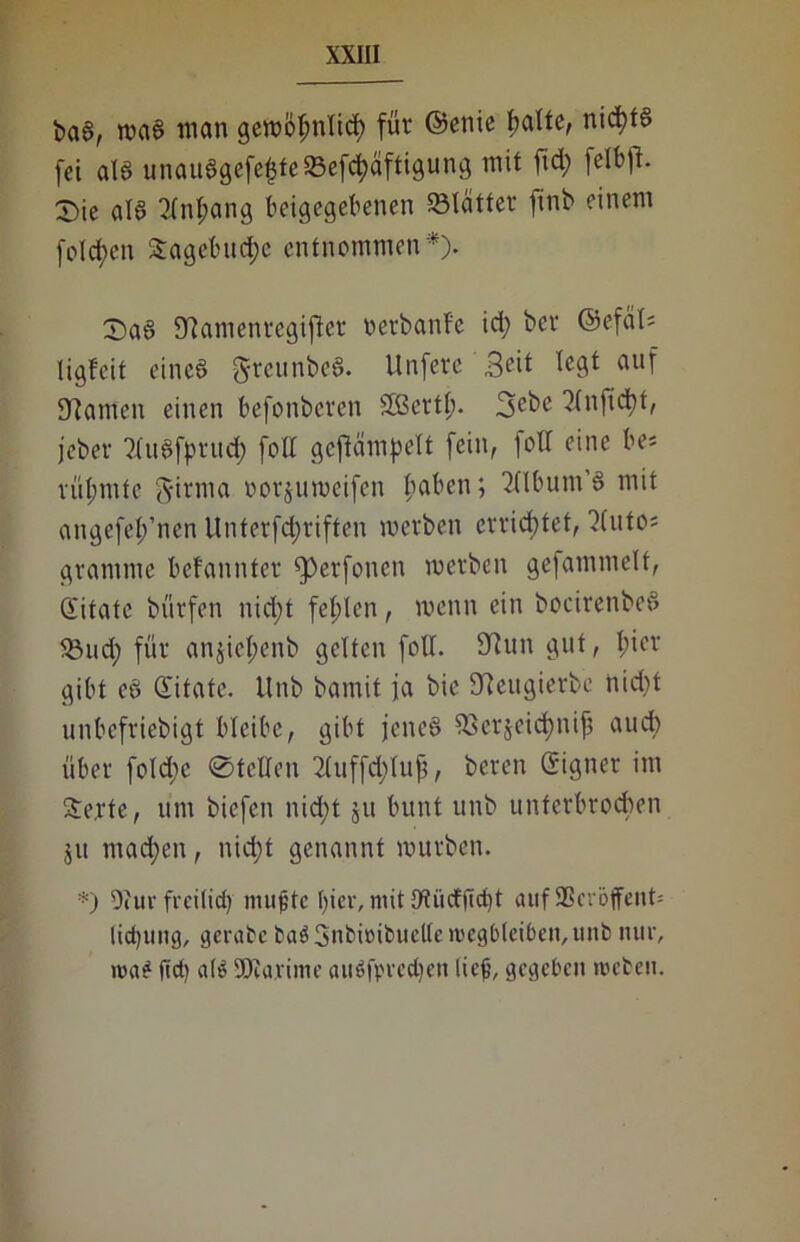 i>a6, waa man gewötmlid) für ©enie batte, nicfyta fei ata unauagefe£te33efd)äftigung mit fid; fetbfi- X)k ata 3tnt;ang beigegebenen Sölätter finb einem fotzen &agebud;e entnommen*). X)aa 9?amenregijler oerbanf'e id> bei* ©efät* ligfeit einca greunbea. Unfere Seit tegt auf 9?ameu einen befonbcrcn Sßcrtt;. 3cbe ?(n)id)t, jeber 2luafprud) fott gejfämpelt fein, folt eine be« vüt;mte §irma »orjuweifen t;aben; ^tlbum’a mit angefet/nen Unterfdjriften werben errichtet, )(uto; grantme befannter fperfonen werben gefammetf, Qiifate bürfen uid;t festen, wenn ein bocirenbea 58ud; für anjie^enb gelten fott. 9iun gut, t;ier gibt ea Giitate. ttnb bamit ja bie 9?eugierbc nid)t unbefriebigt bleibe, gibt jcnca 93erjeid)nifj auch über fotdie 0telten 2tuffd>tuf?, bereu Eigner im Serte, um biefen nid;t ju bunt uub unterbrochen ju machen, nictjt genannt würben. *) 9hir freitief) muffe hier, mit 9tiidffict)t auf SSeröffent» licf)ung, gerate baö3nbiüibuelte ltsegbteiben,unb nur, wa£ ftet) ate 'Dumme auöfpredjen ließ, gegeben treten.