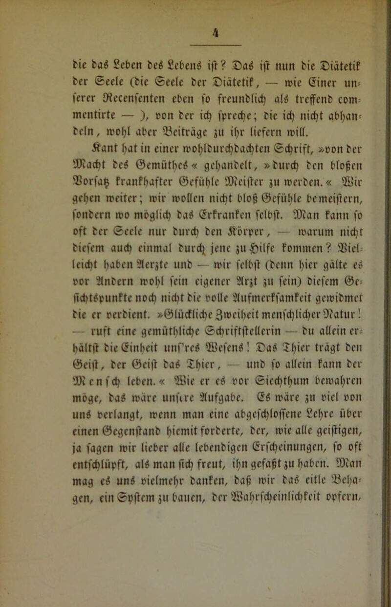 bie baö Scbcn be$ Sebcnö ift? Daö ift mm bie Diätetif ber Seele (Me Seele ber Diätetif, — wie (Jincr un= ferer Dtcccnfcnten eben i'o frcunblid) a($ trcjfenb com= mentirte — ), ron ber ich fpredje; bie ich nid)t abl;an= bcln, wohl aber ^Beiträge 3« ihr liefern will. •ftant bat in einer woblburchbachtcn Schrift, »oon ber 'JJcacht bc$ ©emütbctf « gebanbelt, »burd) ben blofcen SSorfatj franfbaftcr @c fühle SDteifter 311 werben.« 5Bir geben weiter; wir wollen nicht blof ©efötyle bemeijtcrn, fonbern wo möglich ba$ ßrfranfen felbjt. 5D?an Fann fo oft ber Seele nur burd) ben Jtörper, — warum nicht biefem auch einmal burd) jene juftilfe Fommen? 9ßicl leicht haben Jlerjte unb — wir felbjt (beim hier gälte e* ror intern wohl fein eigener Slrjt 511 fein) biefem 0c lichttfpunFte noch nidit bie rolle Slufmerffamfeit gewibmet bie er rerbient. »@lücflid)e3wcibcit menfd)lid)er 9?atur! — ruft eine gemütbliche Schriftstellerin — bu allein er- bältit bie Einheit unfreö ffiefenä! Da* Xl)icr trägt ben ©ei|t, ber 0ci|t bao Xhicr, — unb fo allein fann ber 'JDi c n f d) leben.« sJBie er ci oor Siechthum bewahren möge, ba$ wäre unftre Aufgabe. Qi wäre 311 ricl oon und oerlangt, wenn man eine abgcfchloffcnc Sehre über einen ©egenftanb biemit forberte, ber, wie alle geiftigen, ja fagen wir lieber alle lebenbigen Grfdjcinungen, fo oft entfchlüpft, alö man (ich freut, ihn gefaxt 311 haben. 5)can mag ci un3 oielmchr banfen, bah wir baö eitle Vöcha- gen, ein Softem 511 bauen, ber 2Babrfd)einlid)feit opfern.