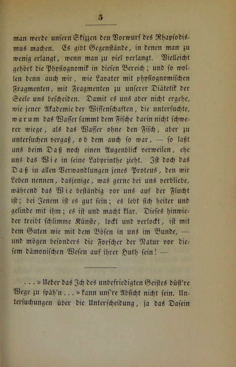 man mcrbc unfern ©fijjcn ben SSormttrf beg /Wf>apfofciö= mug machen. @g gibt ©cgenjfdnbe, in benen man 511 menig erlangt, menn man ju oiel »erlangt. SSielleicgt gehört bie (J)göjTognomif in tiefen 53creicg; unb fo mof (en beim aueg mir, mic 2aoater mit pgpfiognomifegen gragmenten, mit gragmenten ju uttferer DiätetiF ber Seele ung befegeiben. Damit eg ung aber niegt ergege, roie jener SlFabemic ber 5Biffenfcgaften, bie unterfuegte, m a r tt m bag 2öaffer fammt bem gifege barin nict)t fegme^ rer miege, a(g bag üBafTer ogne ben gifetj, aber ju unterfu^en eergag, ob bem aueg fo mar, — fo lagt nnö beim Dag noeg einen 2Iugenb(icf oerroeilen, ege ung bag 3Bic in feine Sabprintge siegt. boeg bag Dag in alten SSermanbtungen jencg fkoteug, ben mir Sebcn nennen, bagjenige, mag gerne bei ung oerbliebe, mägrcnb bag sBic bejtänbig oor ung auf ber giucgt ift; bei Scnem i(t eg gut fein; eg lebt fid) geiter unb gclittbc mit ihm; cg ift unb maegt flar. Dicfeg ginroie-- ber treibt fcglimme Äiinfte, locft unb ocrlocft, ift mit bem ©Uten mic mit bem SBöfcn in uttg im 93unbe, — unb mögen befonberg bie gorfeger ber Dtatur oor bie= fern bämonifegen 2Bcfcn auf igrer §utg fein! — ...» lieber bag 3cg beg unbefriebigten ©eifteg biifl’rc 5öegc 311 fpäg’n ...» Fann unfre 2lbficgt niegt fein, ltn; terfuegungen über bie Unterfcgeibung, ja bag Dafein