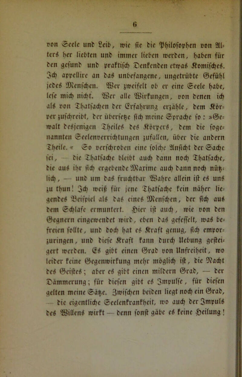 <; ron «Seele unb geib, mic fte tic ^hilofophen ron 211= terb her liebten unb immer lieben ererben, haben für ben gefunb unb praFtifch ©enFenben ctmab Äomifd)eb. 3d> appeUire an bab unbefangene, ungetrübte @efüf)l icbeb SDienfehen. 5Ber jmeifelt ob er eine Seele habe, lefe mich nicht. 5öer alle $Birfungen, ron benen ich alb ron Xhatfad)en ber (Erfahrung crjähle, bem 3För= rer $ufchreibt, ber überlebe jid) meine Spraye fo : »@e= malt bebjenigen £hf'lf^ beb Ä&rperb, bem bie foge= nannten Seelenrerrichtungen jufallcn, über bic anbern Jheile. * So rerfdjroben eine foldjc 2lnficht ber Sache fei, bic Xhatfachc bleibt auch bann nod) Xhatfache, bie au» ihr geh ergebenbe 'JOfaximc aud) bann noch ni'tl$= lieh, -■ unb um bab fruchtbar ffiahrc allein i|F eb unb }U thun! 3<h mei§ für jene Xhatfadje Fein näher lie= genbeb ©eifpiel alb ba» eine» ÜJlenfchen, ber ftch aub bem Schlafe ermuntert. £iier ift and), mie ron ben ©egnern cingemenbet mirb, eben bab gefctJelt, mab be= freien follte, unb bodi hat eb .Kraft genug, (ich cmpor= juringen, unb biefe Kraft Faun burd) Hebung gefhei* gert werben. (5b gibt einen @rab ron Unfreiheit, roo leiber feine ©egenrcirfung mehr möglich ifl, bic beacht beb 0ci|leb; aber eb gibt einen milbern @rab, — ber ©ämmerung; für biefen gibt eb Smpulfc, für biefen gelten meine Sätjc. 3*»ifd)ru beiben liegt noch ein @rab, bic eigentliche SeclcnFranfbcit, mo auch ber Smpulb beb 2Sil!enb roirft — benn fonff gäbe eb feine Teilung \