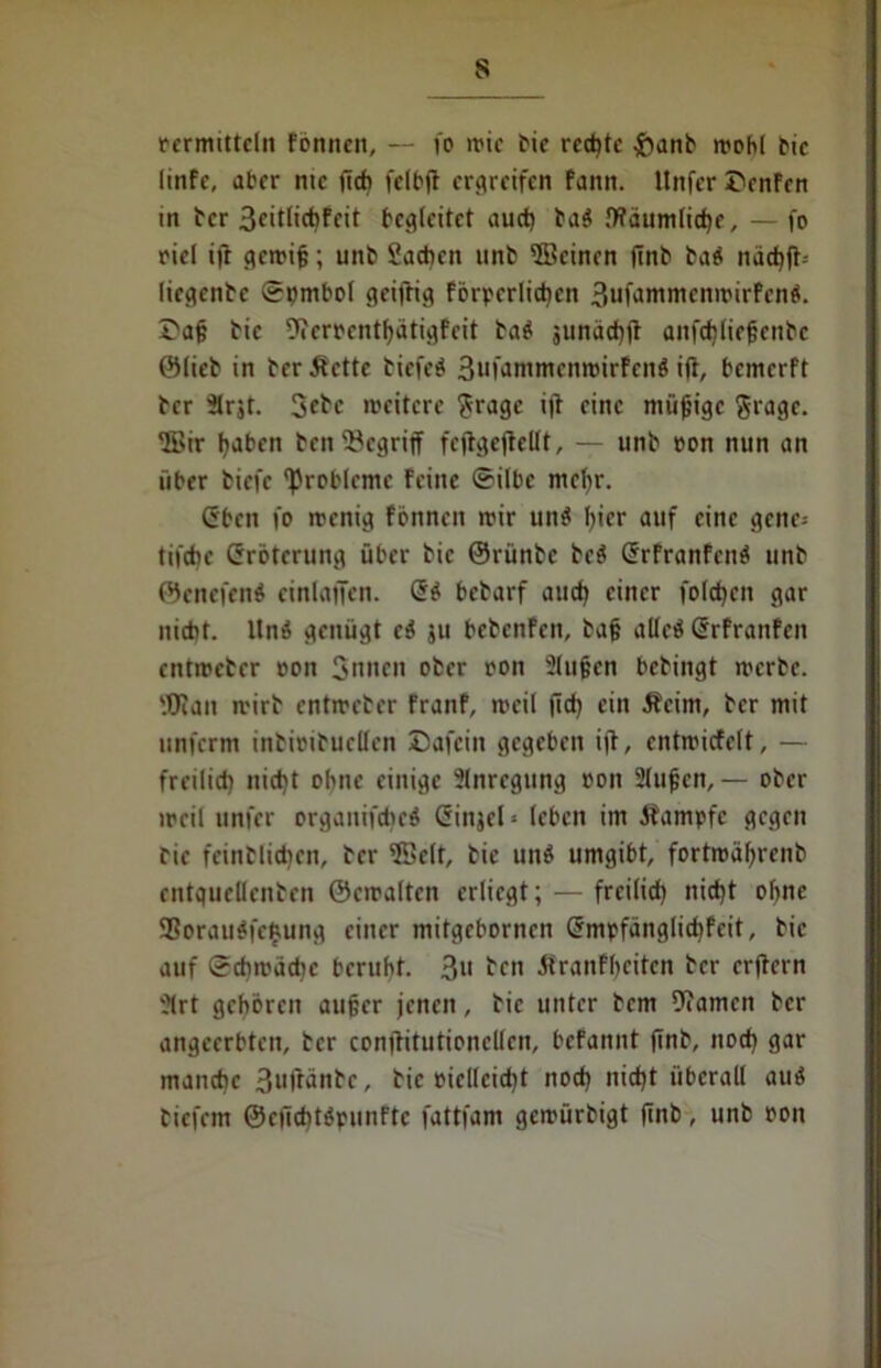 oermitteln Fbnnen, — fo wie bie rechte &anb wohl btc linfe, aber nie ficfi fclbjt ergreifen fanit. Unfer Dcnfcn in ber 3citlict)Feit begleitet aud) ba« IKäumlidje, — fo oiel ift gewiß; unb Sachen unb ©einen (Tnb ba« naci)ft- liegenbc Spmbol geiftig förderlichen 3iifaromcnwirfcn«. Daß bic 9terrentf)ätigfeit ba« junäcf)|} anfdiließcnbc Stieb in ber Äettc biefeö 3ufammcnwirfcn« ift, bemerft ber 3trjt. 3ebc weitere ?ragc i)b eine müßige Sragc. ‘Sir traben ben begriff fcflgefletlt, — unb oon nun an über fciefe 'Probleme Feine ®ilbc mcfyr. (Sbcn fo wenig fönnen wir un« hier auf eine gene= til'dic Grrötcrung über bic ©rünbe bc« GrrFranFcn« unb ©cnefen« cinlaffen. Qi bebarf aud) einer folgen gar nicht. ltnö genügt ci 311 bebcnFen, ba§ alle« Srfranfen entweber oon 3nnen ober oon 2(ußcn bebingt werbe. Wan wirb entweber FranF, weil jtd) ein .Reim, ber mit unferm inbioibuetfen Dafein gegeben i|T, entwiefett, — freilich nicht ohne einige Anregung oon Stufen, — ober weil unfer organtfchcS (Sinjch (eben im Äampfe gegen bie feinblidjcn, ber 5Se(t, bie un« umgibt, fortwälfrenb entquetlenben ©ewalten erliegt; — freilich nicht ohne SBorauifejjung einer mitgebornen @mpfänglid)Feit, bic auf Schwädic beruht. 3» ben Rranfljeiten ber erftern 21rt gehören außer jenen, bie unter bem 9?amcn ber angeerbten, ber conftitutionclfcn, beFannt finb, nod) gar manche 3uftänbe, bic vielleicht nod) nicht überall au« tiefem @e(id)t«punftc fattfam gewürbigt finb, unb oon