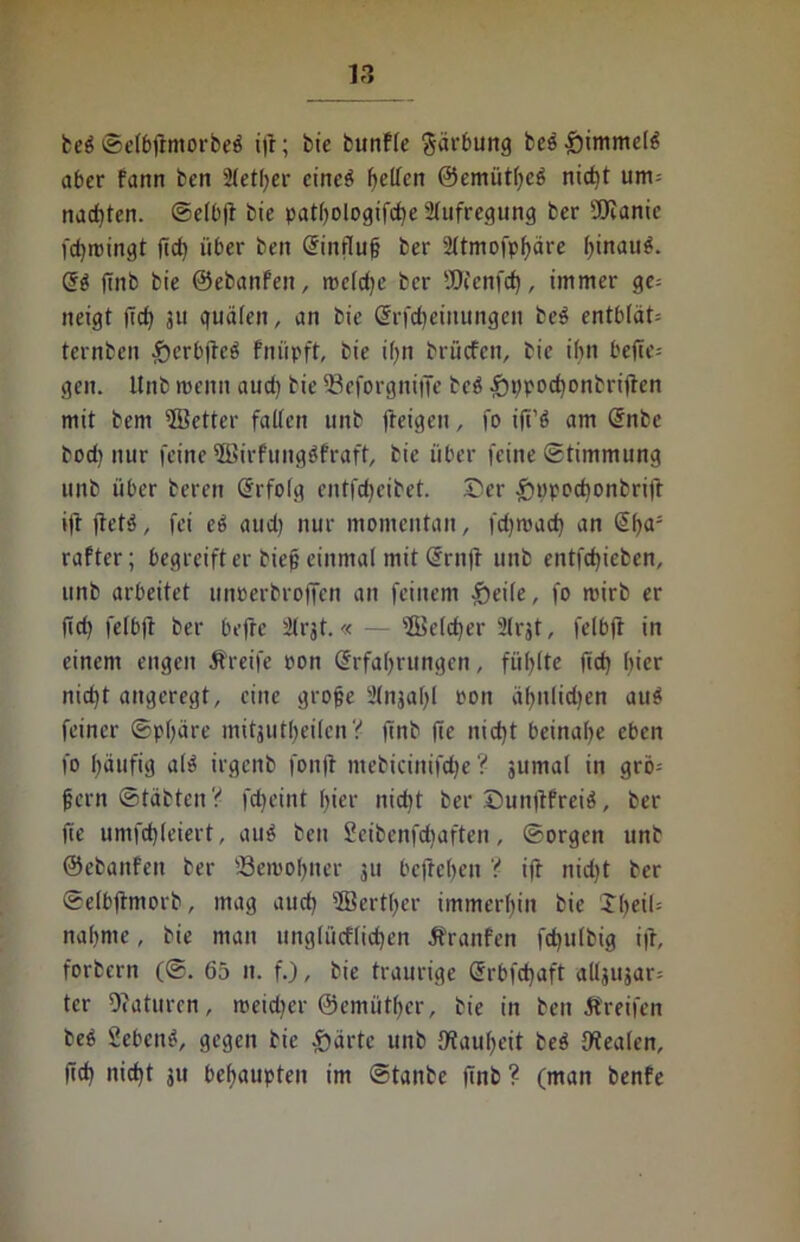 be£ Selbftmorbeä i|t; bte bunfle Färbung bce^immet^ aber fann ben Stetiger cincö f>etfcn ©emiitheS nid)t um= nagten. Selb)! bie patljologifcbe Aufregung ber üOianic fctjrcingt fid) über ben Einflug ber 2ltmofpf)äre ()tnau^. ES finb bie ©ebanfeit, rocld^c ber 4JEJienfd), immer ge= neigt ftcf> 311 guälen, an bie Erfdjeinungen be$ entb(ät= ternben -£>crbfteö fniipft, bie ign bruefen, bie ibn befie-- gen. ltnb roemt and) bie 23eforgitiffe bc6 £n)pod)onbriffen mit bem ’ffietter falten unb ffeigen, fo ifi’ö am Enbe bod) nur feine 5Birfung$fraft, bie über feine Stimmung unb über beren Erfolg entfdjeibet. ©er £ippocbonbrift ift ilet'j, fei eö aud) nur momentan, fdjroad) an Ega- rafter; begreift er bieg einmal mit Ernfi unb entfegieben, unb arbeitet unrerbroffen an feinem {heile, fo roirb er fief) felbft ber befre 3lrjt.« — s&5elcf)er 2lrjt, felbff in einem engen Greife pon Erfahrungen, fühlte fid) hier nid)t angeregt, eine groge Slnjagl ron ägitlidjen aus feiner Sphäre mitjutgeilen? finb fie nicht beinahe eben fo häufig a(3 irgenb fonfl ntebicinifche ? jumal in grö; fern ©täbtenV fdjeint gier nicht ber ©unftfreiä, bei- ge umfchleiert, au$ ben Seibenfcgaften, Sorgen unb ©ebaitfen ber 23eiuogner 311 befrehen ? ift nidjt ber Selbftmorb, mag aud) 5Bertger immerhin bie Jgeih nähme, bie man ungliicflidjen Äranfen fdjulbig ifr, forbern (S. 65 n. f.), bie traurige Erbfdjaft alljiijar; ter Oiaturen, meidjer ©emütger, bie in ben Greifen beö Sebent, gegen bie £>ärte unb {Rauheit be$ {Realen, fid) nicht ju behaupten im Stanbe finb ? (man benfe