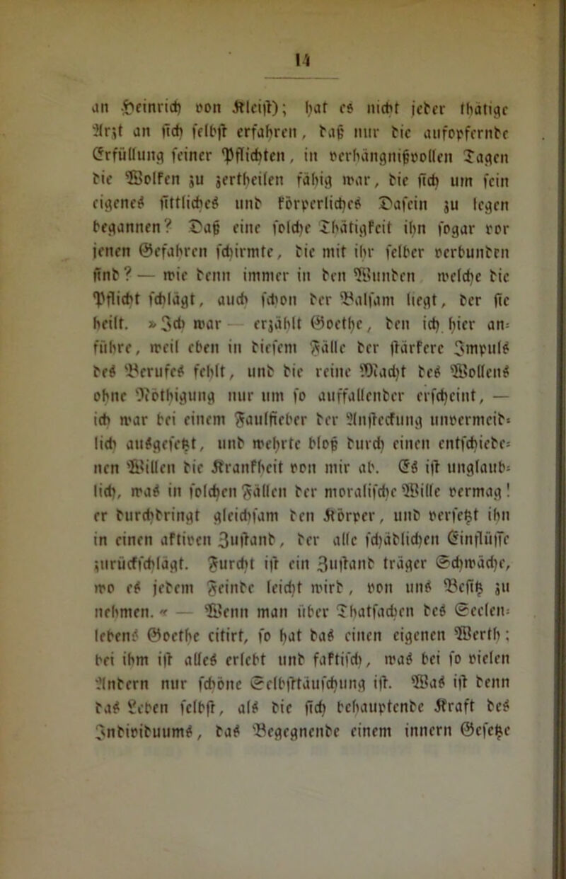 an -tieiniid) oon ftlei|t); hat eo nicht jeher thatige }(nt an ftch felbfr erfahren, hajj mir hie aufopfcrnhe Erfüllung feiner pflichten, in oerhängnifiooifen Jagen hie SolFen ju jerthcifen fähig mar, hie ficb um fein eigene# üttliche# unh förderliche# £>afein ju legen begannen? £ajj eine foldie Jhätigfcit ihn fogar ror jenen ©efahren fdiirmte, hie mit ihr fclber oerbunhrn ttnh ? — mie heim immer in hen ®unhen meldic hie Pflicht fcblägt, auch fchon her Söalfam liegt, her fic heilt. * 3d> mar erjählt ©oetljc, hen icfy fyier am führe, meil eben in hitfem ftällc her jtärfere 3mpul# he# 'i'crufc^ fehlt, unh hie reine fOIadjt he# 'Bollen# ohne Oiothigung nur um fo auffallenher erfctycint, — ich mar bei einem ^auffieber her Slnjtccfung uncermcih« lieh au#gefeftt, unh mehrte blop hurdi einen entfliehe; nen ®illen hie ftranfheit ron mir ab. <5$ i|l Unglaube lieh, ma# in folchen fällen her moralifcfye ®ille rermag ! er hurd'hringt gleidifam heil Körper, unh reifest ihn in einen aftiren 3ufanh, her alle fd)ählid)en <5inflü|Te ;iiriicffchlägt. furcht ifr ein 3u|bnh träger ©dimädjr, mo e# jehem Sfinhf Icidit mirh, »on un# Befttj 511 nehmen. ■< — ®enn man über Jhatfachcn he# ©eelem leben# ©oethe citirt, fo fyat ha# einen eigenen ®erth; bei ihm i|l alfeö erlebt unh faftifcfj, ma# bei fo oielen ?(nhern nur fcböitc ©e(bfttäufd)ung ijt. ®a# itf henn ha# Sehen fclbft, al# hie <Td} bchauptenhe 5fraft he# Jnhirihuum#, ha# 'Begegnenhe einem innern ©efejje