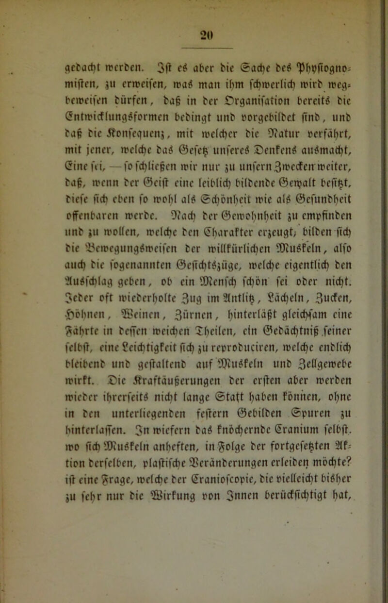 getagt mcrben. 3ff e$ aber bie Sad)e beb 'Pbpfiogno: mitten, 311 ermeifen, mab man ihm fcbrcerlicb mirb meg> bcmcifcn bürfen, ba§ in ber Örganifation bereite bic (Jntmicflungbformcn bebingt unb oorgebilbet finb, unb bafc Die Jbonfequenj, mit welcher bic Dtatnr »erfahrt, mit jener, welche bab @efc£ unfereb ©enfettb aubmad)f, (Sine fei, — fo fct)Iie§en mir nur 311 unfern 3»»ccfcn weiter, ba§, menn ber ©eilt eine leiblid) bilbcitbe ©cnjalt beffftt, tiefe ficb eben fo wohl alb Schönheit mic alb ©efunbbcit offenbaren merbe. 9?ad) ber ©cwobnhcit 311 empfinben unb 311 moKen, welche ben SbaraFtcr erseugt^ hüben fid) bie föemegungbroeifen ber millfürlidicn SDtubfeln, alfo aud) bie fogenannten ©cfichtbjügc, welche eigentlich ben 'Jlubfchlag geben, ob ein 'Hicnfd) fd)ön fei ober nid)t. ?eber oft micbcrbolte 3u.d imSlntlif), Sadjcln, 3ucfcn, •lohnen , ©einen , 3ünicn , binterla&t gletdtfam eine Wahrte in bcjfcn mcidien Sbcilcn, ein ©cbäd)tnijj feiner felbft, eine JcichtigFcit fid) 31t rcprobucircn, mclcbc enblid) bleibenb unb gcjtaltcnb auf Jfjlubfefn unb 3tdgcmebc mirft. Die Äraftäufferungen ber erften aber merben micbcr ibrerfeitb nid)t lange Statt haben föntten, ohne in ben unterliegenbcn fettem ©ebilben Spuren 311 hinterlatJen. 3n miefern bab fnod)crnbc Sranium felbft. mo fich'JEJiubFcln anbeften, infolge ber fortgcfejjtcn 2lf; tion bcrfelben, pla(tifcbe ®eranberuitgen erlciben mochte? ift eine ?rage, welche ber @raniofcopic, bic picllcidjt bibber 5u febr nur bic ©irfung oon 3nncn beriieffiebtigt bat.