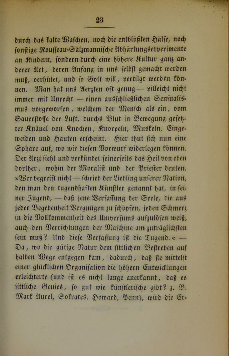 2a burcb baS falte SBafcben, nod) bic entblößten £ä(fe, nod) fonjtige 9iouiTeau=©ä(3mannifd)e 2tbbärtungsejrperimente an Äinbern, fonbern burd) eine fyoijeve Äuttur ganj an= berer 2trt, beren tlnfang in unö felbft gemalt merben muf, cerbiitet, uitb fo 0ott teilt, certitgt merben fön= nen. Wan f)at uns Sterjten oft genug — cilteid)t nicht immer mit Unrecht — einen auSfchtiefjlid)en ©enfualiS-- muS corgemorfen , welchem ber Wenfd) als ein, com ©auerfroffe ber 2uft, burcbS $Mut in 93cn?egung gcfeb; ter Knäuel coit 5fnod)en, Änorpctn, Würfeln, <5inge= roeibett uitb -Rauten erfebeint. $ier tf>ut ftd> nun eine ©pfyärc auf, ico mir biefen SSorrourf mibertegen föntten. ©er Strjt fief>t uitb cerfiinbet feinerfeitS ba$ ^>cit con eben bortßer, motjiit ber Woralifr unb ber ^riefrer beuten. »5Bcr begreift nicht — febrieb ber Siebling unferer Nation, ben man ben tugenbbaften Äiinftler genannt bat, in fei* ncr Sugenb, — bajj jene SSerfaiTung ber ©eetc, bie aus jeber ^Begebenheit aSergnitgeit 311 febopfen, jeben ©cbmeq in bie 9So((fommenbcit beS ltnieerfumS aufsttibfen rocifj, aud) ben 3Scrrid)tungcn ber Wafcbinc am juträglicbfrcn fein mitfi?' Unb biefe aßcrfalfung ift bie Sttgenb.« — ©a, mo bie gütige 9iatur bem fittlicben tBejtreben auf balbett aBege entgegen fam, babureb, bafj (le mittelft einer gliicflidien ©rganifation bie f>öf>ern (Sntmidlungen erleiditerte (unb iß eS nicht lange anerfannt, bafc es fitttiebe ©ettieS, fo gut mic fünftterifdje gibt? 3. tB. Warf 3ture(, ©ofratcS. &omarb, fpenn), mirb tic ör-