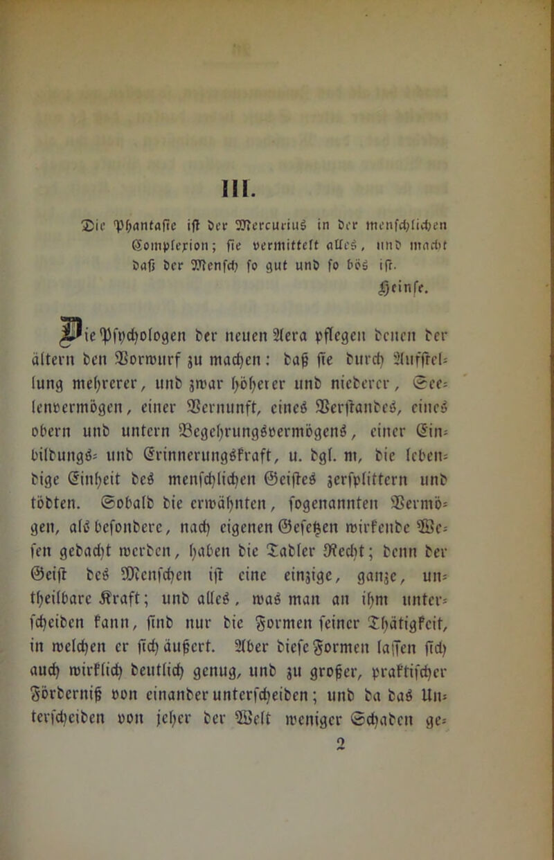 m. Sic 'POnntafTc ift öer SJtmuiiub in öcr menfctjtic&en Sompfejrion; fie »ermittelt «Heb, unC> mnrt>t Sufi ber OTenfd; fo gut unö fo böb ift. geinfr. JUie'ßfpdjologen ber neuen Stcra pflegen beiten ber ättern ben 9Sorwurf 511 machen: baß fie burd) 2luffrel= lung mehrerer, 1111b jwar f>5^erer unb niebercr, ©ee= lenocrmögen, einer 9Sernunft, cineb 9Ser)'ranbeb, eines? obern unb untern ©egeßrungboerniögcnb, einer (Sin* L'ilbuitgö- unb (SrinncrungbFraft, u. bg(. nt, bie leben- bige (Sinfjeit beb menfcfylicfyeit ©eifteb jerfplittcrn unb tobten, ©obalb bie ermähnten, fogenannten 9Sermö= gen, alb bcfoitbere, naef) eigenen @efet$en wirfeitbe $Bc-- fett gebadit werben, f>aben bie Sabfcr ffteebt; beim ber ©cifi beb SOrcnfcfjen ift eine einjige, gaitjc, un= teilbare Äraft; unb allcb, mab man an ilint unter-' fd)cibcn faitn, jtnb nur bie gornten feiner SßätigFcit, in melden er fiel) äußert. 2lber biefe formen la|Jen fiel) aticf) mirflid) beittlicf) genug, unb 311 großer, praftifdjer gbrbcrniß eon cinanber unterfdfeiben; unb b(t bab Un- terfdfeiben oon jcljer ber ffielt weniger ©effaben ge*