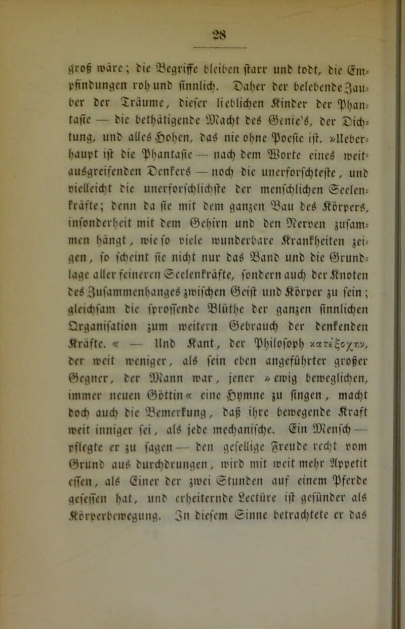 grof; wäre; bie begriffe bleiben |larr unb tobt, bic @nt= pftnbungcn roljunb finnig. Daher ber betebenbe 3au- ber ber iräumc, biefer lieblichen Kinber ber <pijan; tailc — bic betbatigenbe SJeaebt bei ©enie’i, ber Did)- tung, imb aUeö £oben, bai nie ohne ‘Voeflc ifr. »lieber; baupt ifr bic '^bantafie — nad) bem ©orte cinci weit= auigreifenben DcnFerö — noch bie uncrforfcbtejte, unb oiclleidit bic unerfor|‘d)Iid'|le ber men fd) («ben Seelen; Fräfte; beim ba |le mit beni ganjen 2?au bei Körpcri, infonberljeit mit bem ©ehirn unb ben Heroen jufam; men bangt, rnie fo riete wunberbarc ÄranFbeiten jei; gen, fo fd) eint üe nidjt nur bai 33anb unb bic ©runb-- lagc aller feineren ©eclenFräfte, fonbernaueb ber Knoten bei 3ufammenb<»ngei jmifdjen @ci|l unb Körper ju fein; gleicbfam bie fprotJcnbe 23lüthc ber ganjen ftnnlid)cn Qrganifation jum weitern ©ebraudj ber benFenbeit Kräfte. « — Unb Kant, ber *P^i(ofopt> xart^o^r.v, ber ircit weniger, ali fein eben angeführter grofjer ©egner, ber DJiann war, jener »ewig beweglichen, immer neuen ©öttiu« eine #t>mne ju fingen, macht hoch audi bie fBemerfung, bap ihre bewegenbe Kraft weit inniger fei, ali jebc meebanifebe. @in SKenfcb — rflegte er ju fagen— ben gefcllige freute redjt oom ©runb aui burebbrungen, wirb mit weit mehr Ülppetit eilen, ali Giner ber jwei ©tunben auf einem fJferbe gefeifen bat, unb erbeiternbe Seetüre i|l gefünber ali Körperbewegung. 3n biefem ©inne bctradjtetc er bai