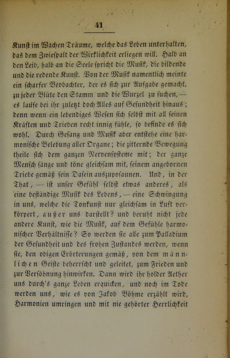 Jfunftim Bachen träume, welche baö Seben unterhalten, baä bcm 3wiefpalt ber Birflidjfcit erliegen will. £alb an ben Seil', halb an t>ie Seele fpriebt bie BJuftf, bie bilbenbe unb bie rebenbe Ättnjt. Bon ber Bcußf namentlich meinte ein fcfjarfei* Beobachter, ber eö ftd) jur Aufgabe gemad)t, ju jeber Blüte ben Stamm unb bieBurjel ju luchen,— cö laufe bei ihr jule^t bod)2ll(c6 auf ©efunbheit hinauf ; benn wenn ein lebenbigeö Befen fid) felbft mit all feinen Prüften unb iriebeit recht innig fühle, fo beftnbe eä ücb wohl. Surd) ©efang unb sDeitfif aber entftehe eine har* monifche Belebung aller Organe; bie jitternbe Bewegung theile jtd) bem ganjen Dteroenfpfteme mit; ber ganje Bcenfd) fange unb tone gleichfam mit, feinem angebornen Sricbe gemäß fein Oafein auäjupofaunen. Unb, in ber $()at, — ift unfer ©cfübl felbft etwaö aitbere$, al» eine bejtänbigc SOcufif bcö Sebenä, — eine Schwingung in unö, weld)e bie Jonfunft nur gleidifam in Suft ocr= förpert, außer unS bariiellt ? unb beruht nicht jebe anbere 5?unjt, wie bie SOtufif, auf bem ©efiihle harmo* nifdjer Bcrhältniffe ? So werben fte alle jum ^allabium ber ©efunbheit unb teö frohen 3»ft^nbcö werben, wenn fte, ben obigen Erörterungen gemäß, oon bem man 11= l i d) e n ©eilte behcrrfd)t unb geleitet, jum grieben unb 3ttr Berföhnung hinwirfeit. Dann wirb ißr holbcr Sieger unö burch’ö ganje Seben erquiefen, unb nod) im Sobe werben und, wie cd oon 3afob Böhme erjählt wirb, Harmonien umringen unb mit nie gehörter ^errlichfeit