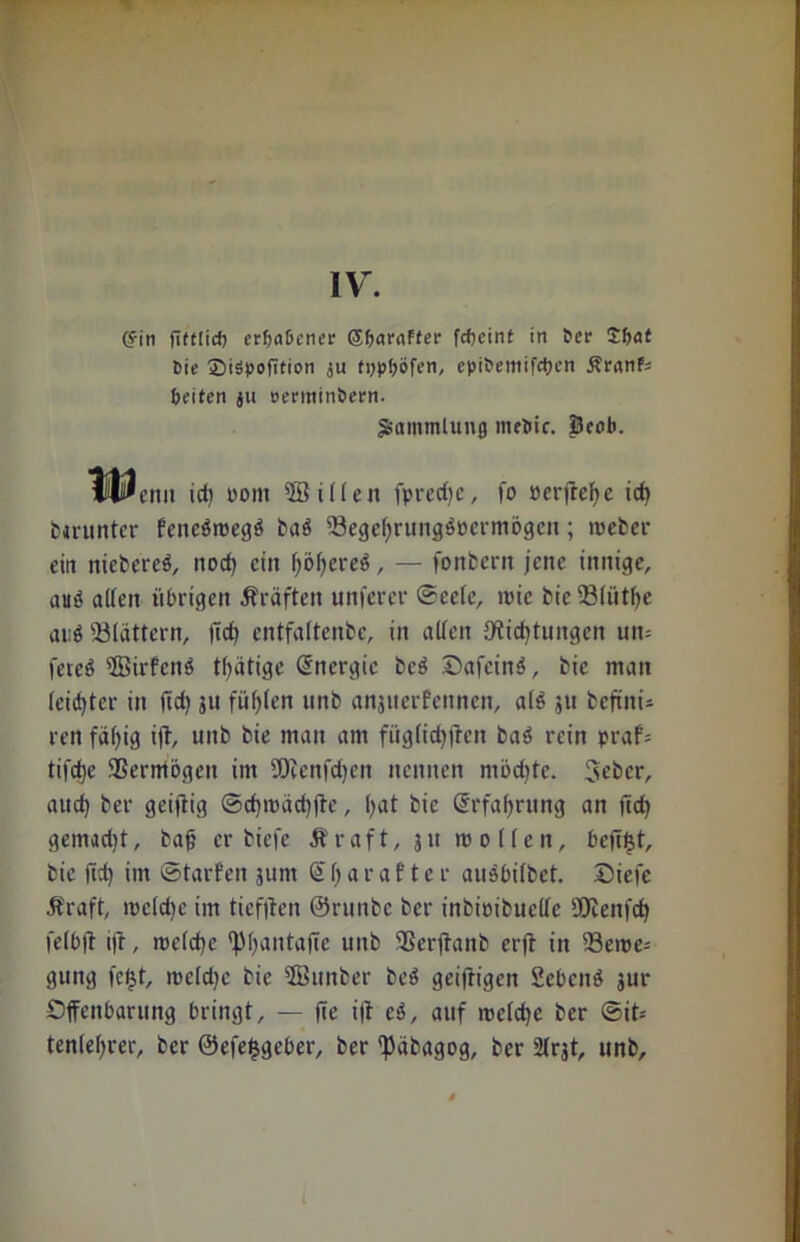 IV. (?iti fifttid) erfjaßener ©Saraffer fc&einf in Ser JSflt Sie £>iSpofition ju tppbijfen, epiSemifdjcn Ärnnfj Seiten ju »ertttin&ern. Sammlung ineSic. prob. M^enn id) sollt 2öillen fpred)e, fo »erfreue id> fcmtnter feneäroegö daö Begcljrungöücrmögcn; weder ein niederes, nocf) ein f;of>creö, — fondern jene innige, auö alten übrigen Kräften unferer ©cele, ioic die Blütfye ai;ö 'Blattern, fid) entfaltende, in allen Jfticfjtungen um feieö ffiirfcnS tätige Energie dcS ©afeinS, die man leister in ftd) ju füllen und anjtterfcnncn, als 511 defiitu ren faltig ift, und die man am füglidjften daS rein praf= tifd)e Vermögen im Bienfdjen nennen möchte. 3et>cr, aud) der geiftig ©d)isäd)fte, hat die Qtrfafjrung an jich gemadjt, dag er diele Äraft, 311 wollen, befiljt, die ftd) im ©tarfen jum S h a r a f t e r auSbildet. ©iefe Äraft, wcldjc im ticfiten ©runde der indioiduelle SOtenfc^ felbjt i|t, welche tpijantaffe und Berjtand erjt in Beile- gung fetjt, meld)c die ©under deS geiftigen Sebeuö 3ur Offenbarung bringt, — ffe i|t eS, auf welche der ©it- tenleljrer, der ©efefcgeber, der ^ädagog, der 2lrjt, und.