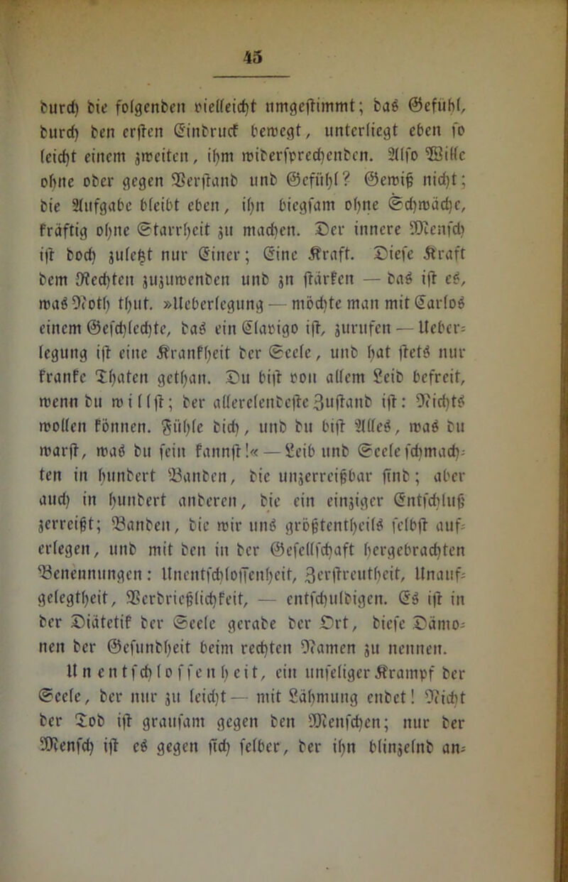 burd) bie folgenbeit oielleicht umgefrimmt; ba$ ©cfubl, burd) ben erfreu ©inbrucf bercegt, unterliegt eben fo leicht einem jmeitcn, ihm roiberfprecfrenben. 21 (fo BMc ohne ober gegen SSerfranb unb @cfitf)(? ©emif; nid)t; bie Slufgabe bleibt eben, il)it biegfam ohne ®d)njäd}c, fräftig Dfjne Starrheit 31t machen, ©er innere SOtenfd? ifr bod) jule^t nur ©iner; ©ine Äraft. ©iefe Äraft bcm {freuten jujumenben unb jn frarfctt — bas> ifr e$, roa$ 9cotf> tfjut. »Iteberlegung — rnödfre man mit ©arlos einem ©efdfredjte, ba$ ein ©lapigo ifr, 3urufen — lieber: leguitg ifr eine ifranfheit ber ©cele, unb bat fretö nur franfc Xfyaten getljan. ©u bifr ooit allem Seib befreit, wenn btt mit (fr; ber allerclenbefrc 3ufraub ifr: Deichtd molleit föttnen. ^ftfjfe bid), unb bu bifr Sllleö, roaö bu marfr, trat! bu fein fannfr!« — Scib unb ©celefdjmach- ten in hunbert Banben, bie uujerreipbar frnb; aber and) in fyunbert anberen, bie ein einziger ©ntfcbluf' jerreigt; Banbett, bie mir tm$ gröfrtentfjeü^ felbfr auf: erlegen, unb mit beit in ber ©efellfcbaft hergebrachten Benennungen: ltnentfd)lojTenl)eif, ßerfrreutfjeit, Unauf: gelegt^eit, 35erbrie§(id)feit, — entfd)u(bigen. ©» ifr in ber ©iätetif ber ©cele gcrabe ber £)rt, biefe ©ämo: neu ber ©efunbheit beim rechten Ocamen 311 nennen. Unentfchloffenljeit, ein unfeligerÄrampf ber ©cele, ber nur 311 fcidjt — mit Säbmung cnbet! 9cid)t ber ©ob ifr graufant gegen ben SORenfchen; nur ber 9Jcenfd) ifr c$ gegen fiel) feIber, ber i()n blinsefnb an: