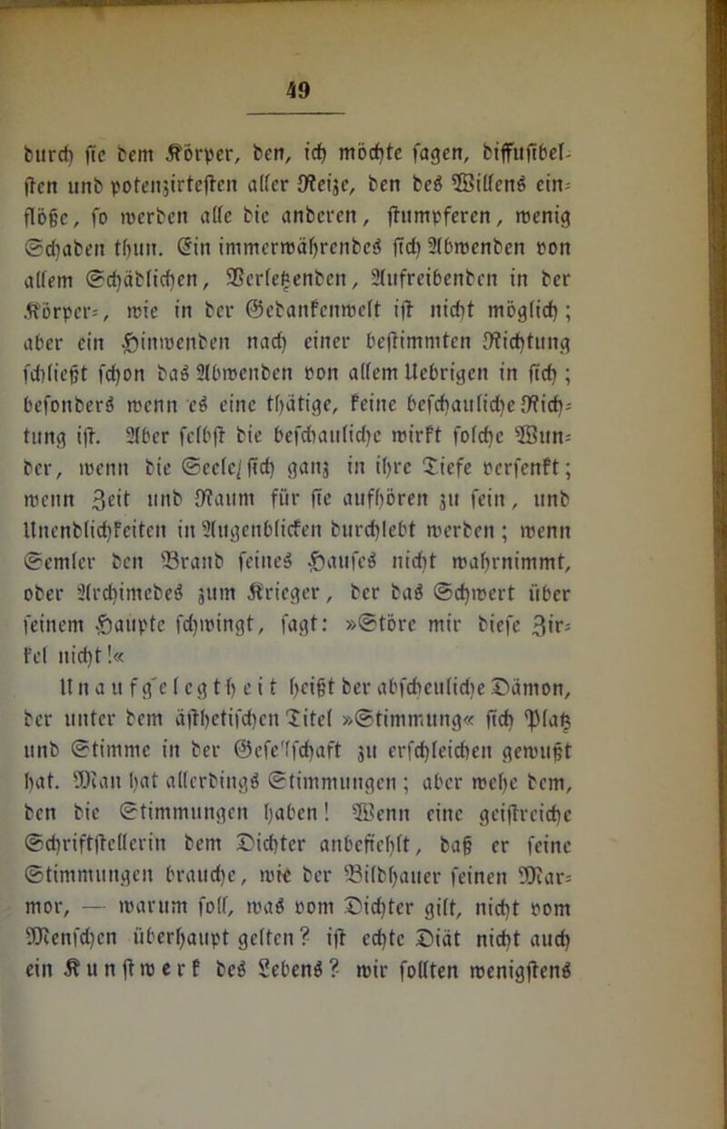 burcfi ftc bem Körper, berr, ich möchte fagen, biffufibef- ften unb potenjirtefben alfcr {Weije, bert beö 2Bitfenö ein- flöge, fo werben alle bic anberen, fhimpferen, wenig ©dtabeit tf)un, Sin immcrwäbrcnbeö |td) Stbwenben eon altem ©chäbtidjen, SScrtefsenben, 2lufretbenbcn in ber Körper*, wie in ber ©ebanfenwett i|l nirfjt mög(id); aber ein £inwenben nad) einer beftimnitcn 9ficf)tung fdlliegt fd)on baö Stbwcnben Pon altem Itcbrigcn in ftd); befoitberö wenn ei eine tlfätige. Feine befchautidje 9fich; tung ift. 2tber fctbft bie befdtaulidjc wirft fofdjc sIBun-' ber, wenn bie ©ectc'ltcf) gaitj in t'fjrc £iefe rerfenft; wenn 3eit unb {ftaunt für fte aufböreit 311 fein, unb Uncnblid)feitcit in Stugenblicfen burchlebt werben ; wenn ©emter beit 23ranb feinet ßaufeö nid)t wabrnimmt, ober 2(rd)imcbeö 511m ßrieger, ber ba$ ©d)wert über feinem Raupte fd)wingt, fagt: »©törc mir biefe 3if; Fet nid)t!« tt n a u fg'e 1 cg tf) e i t f>eigt ber abfdmtlidjeSämon, ber unter bem äftbetifdjcn litet »Stimmung« fid) ‘fMat} unb ©timnie in ber ©efe'tfcbaft 311 erfd)teicben gewugt bat. SCRan bat alterbingö ©timmungen ; aber webe bcm, ben bic ©timmungen haben! 5Benn eine geiftrciche ©cbnftjtelterin bem ©id)ter anbeftebtt, bag er feine ©timmungen brauche, rote ber fßilbbatter feinen 20iar= mor, — warum folf, waö oom Did)tcr gitt, nicht Pom 5Renfd)cn überhaupt gelten ? ifr echte Diät nicht auch ein Äunjlwerf beö Sebenö? wir foltten wenigftenö