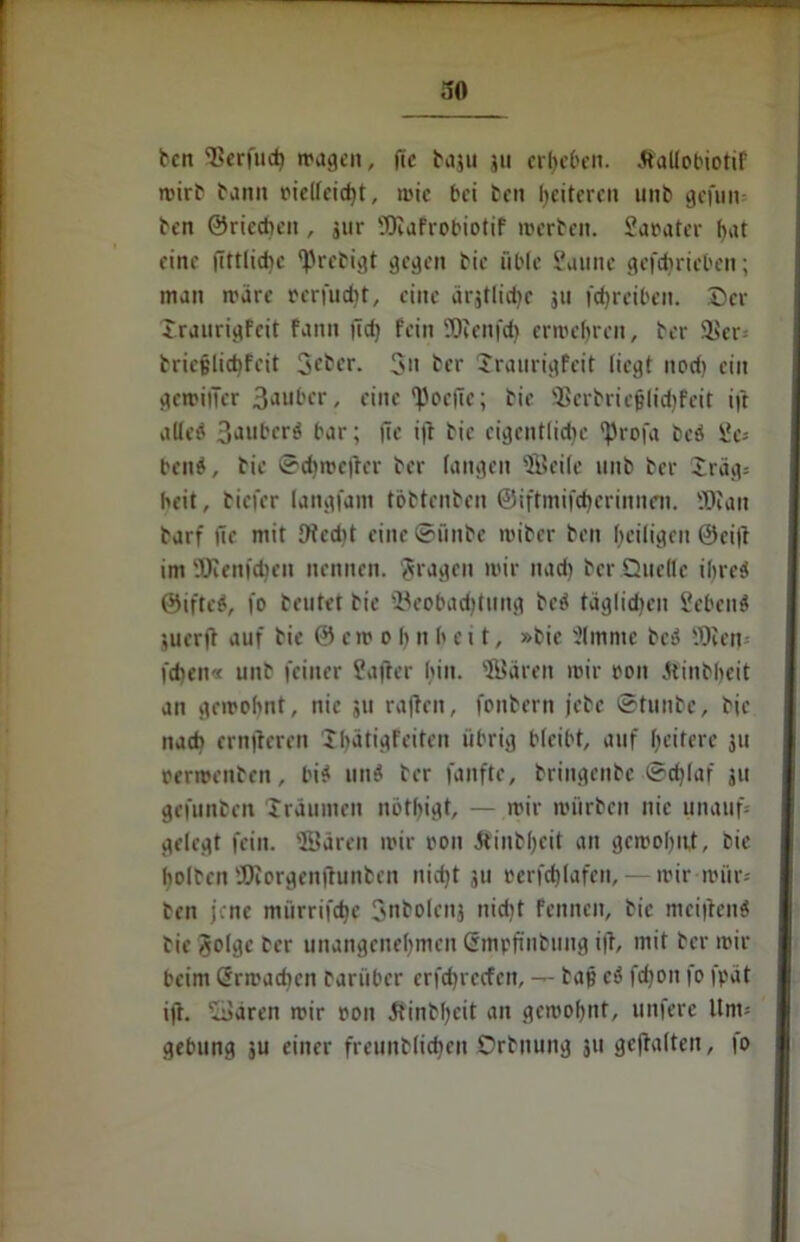 ben 'Berfuch tragen, ftc baju ju ergeben. tfallobiotif mirb bann oielfeicht, mic bei ben Weiteren unb gefüllt ben ©rieten , jur Safrobiotif merben. Saoater hut eine fTttlidic tyrebigt gegen bie üble Saune gcfcbricbcn; man märe oerfucht, eine ärjtlichc 311 fchreiben. ©er Xraurigfeit faitn fid) fein SOvenfd) ermehrcu, ber 9$er* bricjjlichfcit 3cber. 3» bet- Xraurigfeit liegt nod) eilt gemiiTer 3aubcr, eine *Poe(ie; bie Sßcrbricjjlidjfeit ijl alled 3<>ubcrö bar; jtc i|l bie eigentliche 'Profa bed Sei- hend, bie ©dimcfrer ber langen Seile unb ber Xräg* beit, tiefer langfam töbtenben ©iftmifcherinnen. Sau barf fic mit Oicdit eine ©ünbe miber ben heiligen 0ci|t im Senilen nennen, fragen mir nach ber Quelle iljred ©ifted, jo beutet bie ^Beobachtung bed täglichen Sehend suerft auf bie 0 cm o b n h e 11, »bie 51mme bed Sen* jehen« unb feiner Sajter bin. Sären mir oon Jfinbheit an gemobnt, nie 511 rajleit, fonbern jebe ©tunbe, bie nach ernfteren Xhätigfeiten übrig bleibt, auf heitere ju oermenben, bid und ber fanfte, bringenbe ©d)Iaf ju gefunben Xräumen nbthigt, — mir mürben nie unauf* gelegt fein. Sären mir oon dtinbheit an gemohnt, bie holten Sorgenftunben nicht ju oerfchlafen, mir roiir* ben jene mürrifche 3nbolenj nicht fennen, bie meidend bie golge ber unangenehmen (rmpftnbung i|T, mit ber mir beim Grmadten barüber crfchrecfcn, — baf? cd fdjoit fo fpät ijt. Sären mir oon 5tinbheit an gemohnt, unferc Um* gebung ju einer freunblicbcn Qrbnuitg 311 gehalten, fo