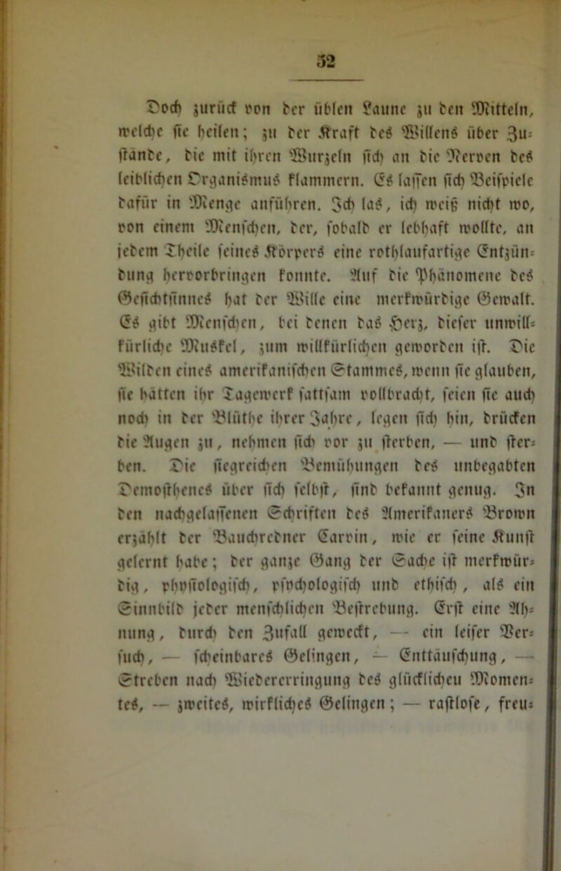 t'och juriicf ron ber üblen Saune ju ben Bütteln, n'dche fte heilen; 511 her Äraft beS SfBilfenS über 3u= ftanbe, btc mit ihren ®urje(n fid) an bie Herren beS leiblichen Organismus flammcrn. Cs faden (ich 93eifpiele bafür in Biengc anführen. 3<h laS, ich »ci§ nicht roo, ron einem SDienfchcn, ber, fobalb er lebhaft molfte, an jebem Shcile feineS ÄörperS eine rothlaufartigc ©ntjiim bung herrorbringen Fonnte. Stuf bie (Phänomene beS ©eficbtfinncS hat ber ®il(c eine merfmürbige ©croalt. CS gibt ÜRenfd)en, bei benen baS ^crj, biefer nnmil(= Fiirlidn' BiuSfcl, 511m rcillfürlichen geworben i|ü Oie ©ilben eines ameriFanifcheit ©tammcS, wenn üe glauben, fie hätten ihr Jagciverf fattfam rollbracht, feien jtc and) nodi in ber Bliitbc ihrer 3ahre, fegen |id) hin, briicfcn bie Stugen ju, nehmen (ich ror 511 jlerben, — unb |lcr= ben. Oie (icgreichrn Bemühungen beS unbegabten OemoitheneS über fid) fefbft, (inb befannt genug. 3« ben nachgefatTenen ©etniften beS StmerifanerS Broron erzählt ber Bauchrebiter Carrin, roie er feine Sfunft gelernt habe; ber ganje ®ang ber ©achc ijt merfmtir- big, phnffolrgifcb, pfodjofogifcf) unb ethifdi, als ein ©innbilb jeber menfchlicben Befrrebting. Cr)l eine 3(1)= nung, burdi ben 3l,fall geroccft, — ein leifer 9?er* fuch, — fcbeinbarcS ©elingcit, — Cnttäufcbung, — ©treben nad) ©iebererringung beS glücflidicu Biomen* teS, -- jwciteS, mirflidjeS ©dingen; — raftlofb, freiu