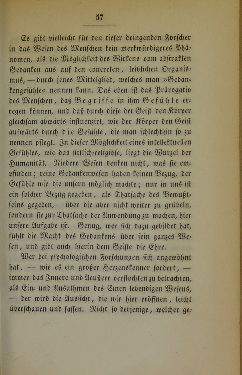 @b gibt piellcid)t für beit tiefer bringenben $orfd)cr in bab 3Befcn beb SEfienfchen fein merfwürbigereb fpi?ä= nomen, alb bic £Dcög(id)feit beb Sffiirfcnb »om abftraften ©ebanfen aub auf ben concretcn, leiblichen £>rganib= mub, — burd) jeneb SDiittelglieb, weld)cb man »@eban= fengefühlc« nennen fann. £)ab eben iff bab 'fJrärogatiü beb 2Dcenfd)en, baß 23e griffe in ißm © efü 1) l e cr= regen fönnen, unb bah burcbj biefe ber ©eifr ben Äörper g(eid)fant abwärtb inftuenjirt, wie ber Äörper ben ©eifr aufwärtb burd) bic @efü()(c, bie man fd)led)tl)in fo ju nennen pflegt. 3n biefer 9)töglid)feitcineb intclieftuellen ©efüßleb, wie bab ffttlid)=rcligiöfc, liegt bie ^Burjcl ber Humanität. Oficbcre Sßiefen benfen nicht, wab fie enn pftnbeit; reine ©ebanfenmefen haben feinen -33cjug, ber ©efiihlc wie bie unfern möglich wachte; nur in unb ifr ein foldjer 53ejug gegeben, alb £l)atfad)e beb Gewußt; feinb gegeben, — über bie aber nid)t weiter ju grübeln, fonbern fiejur 2()atfad)e ber 9lnwenbüng ju machen, hier unfere Aufgabe ifr. ©enug, wer fid) baju gebilbet hat, fühlt bic SDcadjt beb ©ebanfenb über fein ganjeb 5öe-- fen, unb gibt aud) hierin bem ©eiftc bic @l)rc. ®er bei pfpd)ologifd)en gorfchungen ffd) angewöhnt hat, — wie cb ein großer £)erjenbfenner forbert, — immer bab Snncre unbSleußere verflochten 311 betrachten, alb <5in- unb Slubathmcn beb ©men lebettbigcn ffiefcnb, — ber wirb bie 2lubfid)t, bie wir hier eröffnen, leicht überfd)auen unb faffen. 9?id)t fo berjenige, welcher ge=