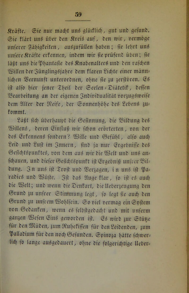 Kräfte, ©ic nur mad)t und g(ücffid), gut unb gefunb. ©te Flärt und über ben Ärcid auf, ben wir, vermöge unferer 8äl)igFeitcn, au^ufülfen haben ; fte lehrt und untere Äräfte erfeniten, inbem mir fteprüfenb üben; fte läfct und bie^fantajie bed Änabenaltcrd unb ben rafefjen 9Bil(en ber3ünglingdjal)re bem Ftaren Sichte einer mann- lid)eit Vernunft unterorbnen, ohne (te su jerfroren. @d ift alfo f>ter jener Sfeil ber ©cefen-Diätetif, beffen (Bearbeitung an ber eigenen Snbicibuafität popjugdmeife bem 2(lter ber O^eife, ber Sonnenhöhe bed Sehend ju- Fomrnt. Saft (icf) überhaupt bie ©eftnnung, bie SBilbung bed (Killend, beren ©nflufj mir fd)on erörterten, pon ber bed SrFennend fonbern? ©Ute unb ©efühl, alfo aud) Seib unb Sufi im Snnern, (Tnb ja nur Ohrgebniffe bed ©c(Td)tdpunfted, poit bem aud mir bie (Seit unb und am flauen, unb biefer@efiditdpunFt ift (Srgcbnif unfrcrfBtt» bung. 3n und ifl 2roff unb (Beilagen, i n und ifl (|3a= rabied unb 3Büffe. 3ft bad Sluge Flar, fo ifl ed aucü bie 5Bclt; unb menn bieScnFart, bieUeberjeugung beit ©ntnb 31t untrer Stimmung legt, fo (egt fte aud) ben ©runb 311 »nfrem 5Bol)(feitt. ©opiel Permag ein@pftem oon ©ebanfen, menn ed fefb(lgcbad)t unb mit unferm ganjen tffiefen Sind gemorben ifl. <gd mirb jur @tü£e für ben (Dtüben, 311m OtufeFiffen für ben Seibenben, 311m fkllabium für ben itod) ©efunben. ©pinoja hätte fd)roer= lid) fo lange audgebauert, ohne bie folgerichtige lieber-