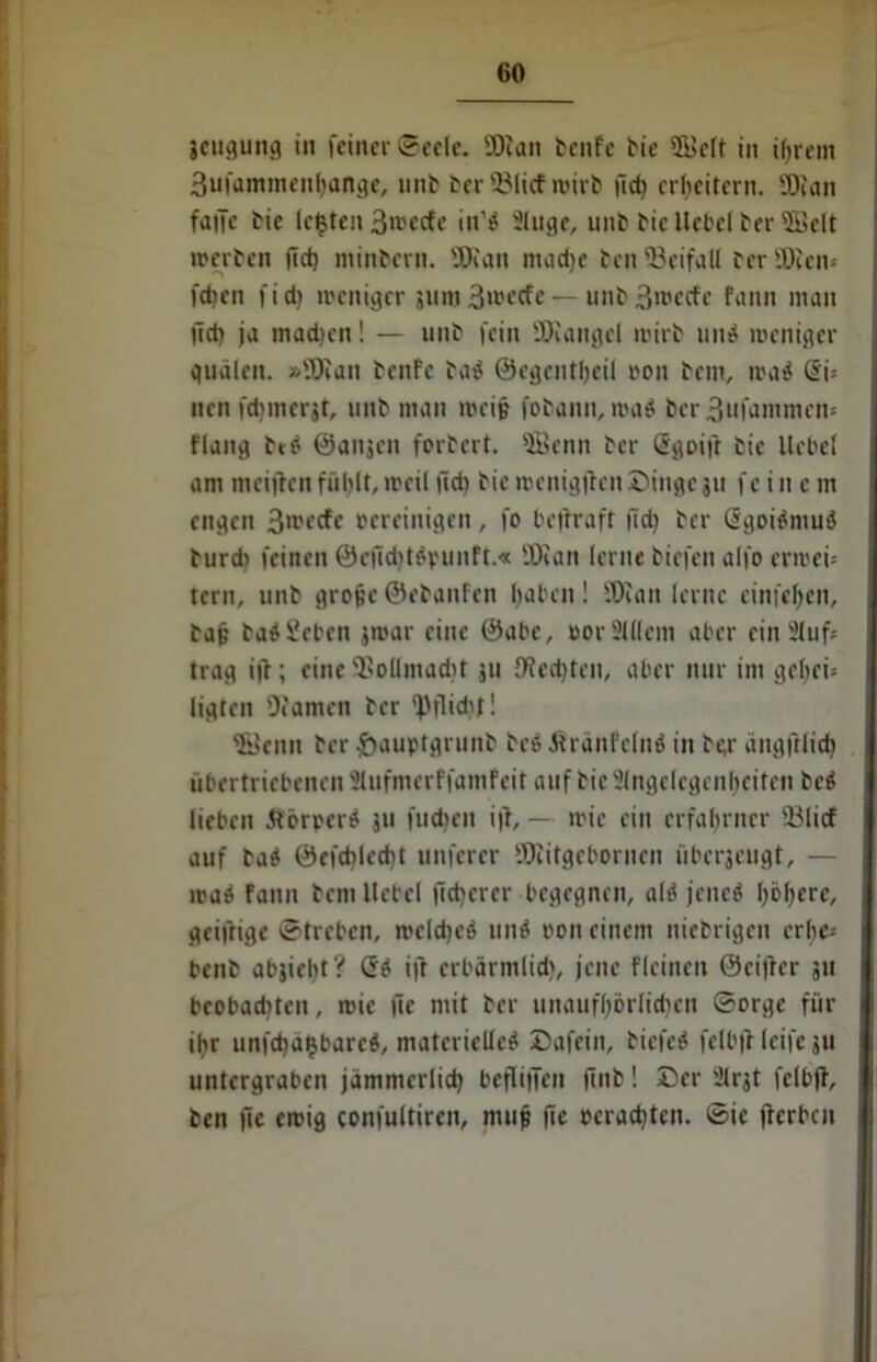 jcugung in feiner ©ccle. Dian benfe bic 2üclt in ihrem 3ufammenhange, unb ber 93licf wirb fid) erheitern. Dian falle bie lebten 3»»ecfe in'ö 2luge, unb bic Hebel ber fficlt werben (Id) minbern. Dian mache ben -Beifall ber Dien* fdjen fid) weniger guro 3»«fe — unb3mecfe fann man lld) ja machen! — unb fein 'Diangel wirb und weniger gudlen. »Dian benfe bad ©egentheil oon bem, wad @i* nen fdimcrgt, unb man weiß fobamt, wad ber 3ufammen= flang btd ©angen forbert. SBenn ber Sgoifr bic liebet am meijlcn fühlt, weil ftd) bie wenigjtcn Dinge 311 fein c m engen 3>rftff bereinigen, fo befrraft fid) ber ßgoidmud burd) feinen 0cfid)tdrimft.« Dian lerne biefen alfo erwei= tern, unb große ©ebanfen haben! Dian lerne einfehen, baß badScbcn jwar eine ©abe, »or 2111cm aber ein 2Juf* trag ijt; eine Dollmacht ju JWedjteit, aber nur im gehei- ligten Damen ber *Pflidjf! iffienn ber ftauptgrunb bed Jtranfclnd in ber ängjilich übertriebenen Slufmerffamfeit euif bic Angelegenheiten bed lieben dlörperd 311 fudjen i|i, — wie ein erfahrner 23licf auf bad 0cfcblcd)t unferer Diitgebornen überseugt, — wad fann bem Hebel lieberer begegnen, ald jened höhere, geiftige ©treben, weldjed und »on einem niebrigen erhe= benb abjieht? Gd i|t erbärmlich, jene flcinen ©eiller 311 beobaditen, wie jic mit ber unaufhörlichen ©orge für ihr unfeha^bared, matcrielted Dafein, biefed felbfl leife ju untergraben jämmcrlidj beflitTeit finb! Der 21rgt felbfl, ben fic ewig confultircn, muß jie ocradjten. ©ie jicrbcu