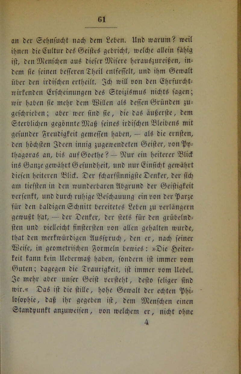 an ber ©eljnfudjt nach bem Seben. Unb marurn? meil ihnen bieSultur bet Oetfltö gebricht, melche alfeitt fähig ijt, ben SRenfchen aut biefer ©eifere herauö3itrei§cn, im bem fte feinen belferen Tl)eil entfeffclt, unb ihm ©emalt über ben irbifchen ertheilt. 3d) mill ron ben @hrfurd)t= mirfenben Srfcheinungen bet ©toijitmut nid)tt fagen; mir hüben fie mehr bem ©Sillen alt bellen ©rünben ju= gefchrieben; aber mer jtnb fte, bie bat äujjerjte, bem ©tcrblidjen gegönnte SDiafj feinet irbifchen ©leibend mit gefunber Sreubigfeit gemeffen haben, — alt bie crnjfen, ben hod)|lcn 3bcen innig jugemenbeten ©eifter, t>onr|)i^ thagorat an, bit auf ©oethe ? — Dtur ein heiterer ©lief int ©anje gemährt ©efunbheit, unb nur@inftd)t gemährt biefen heiteren ©lief. Der fcharfjtnnigjte Denfer, ber (Id) am tiefiten in ben rcunberbaren Slbgrunb ber ©eifrigfeit rerfenft, unb burd) ruhige ©efchauung ein reut ber'fiarje für ben balbigen ©djnitt bereitetet Sehen ju rerlängertt gemußt ffat, — ber Denfer, ber ftett für ben grübelnd fren unb rielleid)t ftnjlerjlen rott allen gehalten mürbe, that ben merfmürbigen Slutfvrud), ben er, nad) feiner ©Seife, in gcometri|d)en Formeln bemiet: »Die £citer= feit fann fein Itebcrmafj haben, fonbern ift immer rom ©uten; bagegen bie Traurigfeit, ift immer rom Uebel. 3e mehr aber unter ©eiff »erfleht, beflo feliger ftnb mir.« Dat iff bie jfille, \)o\)t ©emalt ber edtten ^h*5 loforhie, bah ihr gegeben i|t, bem SOienfrfjen einen ©tanbpunft anjiimeifen, ron meld)em er, nicht ohne 4