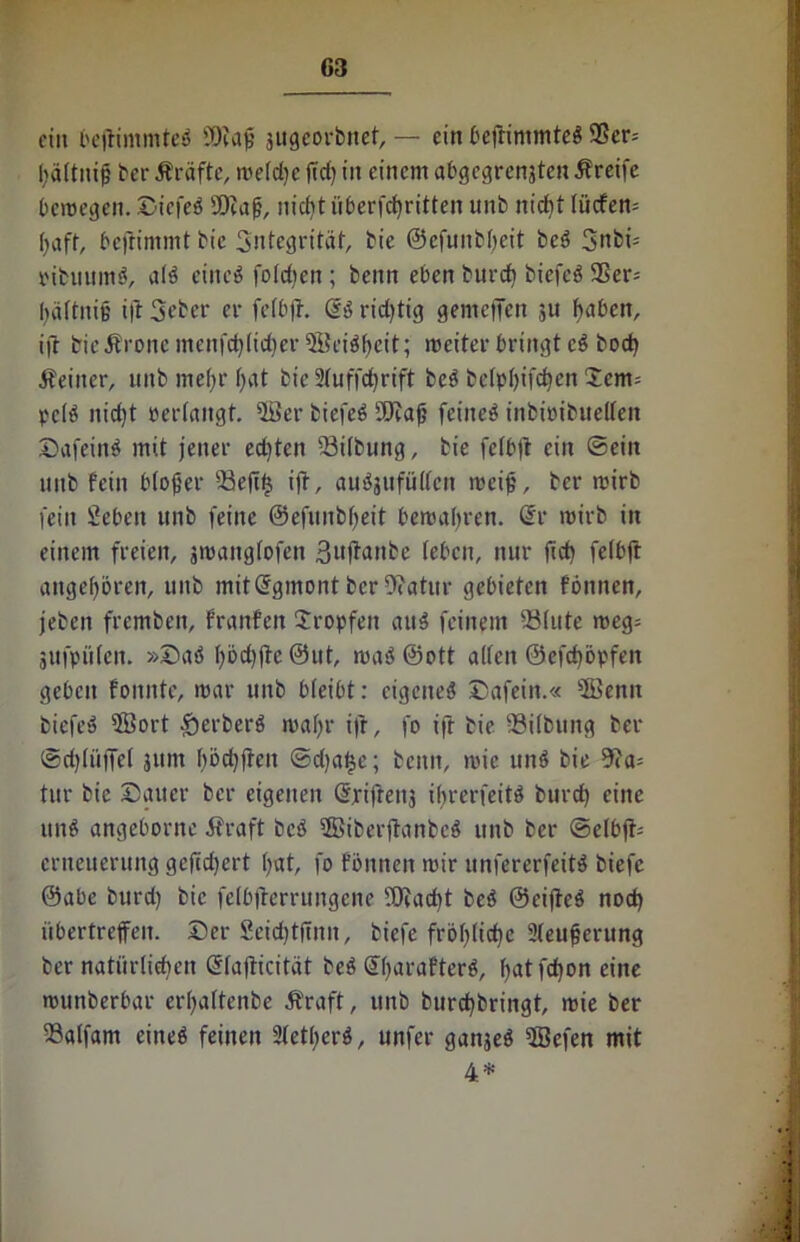 ein beftitnmteb SDfajj sugeorbnet, — ein bejtimmteb 9ßcr= hältnijj ber Äräfte, meld)c jtd) in einem abgegrensten Greife bemegen. Sicfeb SDiaj?, nicht iiberfcf)ritten unb nicht Iiicfen= f)aft, befiimmt bic Sntegrität, bie ©cfititblfeit beö 3nbü pibuttmb, alb eineö folgen; beim eben burch biefcö $er= iuiftnie i|t 3eher er fefbfr. @3 richtig gemclTcn 31t haben, ift bieÄronemenfchlicher©eibf)cit; meiter bringt cb bod) Äeiner, unb mehr f;at bie 2fuffct>rift beb bclphifchett Sem= pclb nicht »erlangt, ©er biefeb SDiafj feiltet inbtöibuellen Safeinb mit jener edjten Silbung, bie fcfbjl ein ©ein unb fein blojjer 23ejt<$ ijt, aubjufüllcn meijj, ber mirb fein Sebeit unb feine ©efunbheit bemalten. @r wirb in einem freien, smattglofen ßufianbe leben, nur fict) felbft angeboren, unb mitdgmont ber9?atur gebieten fbitnen, jeben fremben, franfeit Sropfett attb feinem 23lute meg= jttfpülen. »Sab ()bd)jte @ut, mab ©ott allen ©efchöpfen geben fonnte, mar unb bleibt: ctgeneb Safein.« sS?enit biefeb iffiort £erberb maljr ifr, fo ift bie Gilbung ber ©djlüffcl 311m f)bd)ften ©dja£e; beim, mic unb bie 9?a= tur bie Satter ber eigenen Gfriftens ibrerfeitb burch eilte unb angeborne Äraft beb ©iberfhmbeb unb ber ©elbjt= erneueruitg gefiebert ()at, fo fbnnen mir unfererfeitb biefc @abe burd) bic felbfterrungene fOiad)t beb ©eijteb noch übertreffen. Ser Seidjtfmit, biefe fröhliche Sleujjerung ber natürlichen ©lajticität beb Sharafterb, f>at fefjon eine munberbar erhaltenbe Äraft, unb burchbringt, mie ber 23alfam eitteb feinen Sietherb, unfer ganjeb SSefen mit 4: