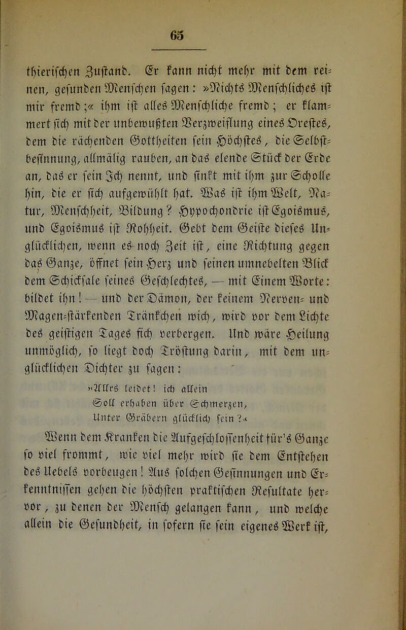 tbierifcffen Buffanb. (5r fann nid)t mehr mit bem rei= ncn, gefunben SDicnfcffen fagcit: »9(id)t$ iT)tcnfcf)Iid)eö tft mir frcmb ;« iffm i)t allcö fOfenfdilicbe fremb ; er flam= niert lief) mitber unbemufiten SSerjrüeiflung eineö iDrcftcö, bem bie rädjenben ©ottbeiten fein £)öri)ffc$, bie@e(bft= beffnnung, allmälig rauben, an baö elenbe ©tiief ber ßrbc an, baöer fein 3d) nennt, unb ffnft mit ifym jurSc^olfe bin, bie er ffd) aufgemüblt bat. 2öab iff i()m ©eit, 9fa= tur, SOienfd)beit, 93tlbung? £ppocbonbrie iff ßtgoiämttg, unb @got$mu$ ifr fffobbeit. ©ebt bem ©eilte biefeS Un» gtücfltd)en, roenn e& uod) 3<fft ift, eine 9?td)tung gegen baööanje, öffnet fein £ierj unb feinen umnebelten 33(icf bem ©cbicffale feineö @efd)lecf)te$, — mit @inem ©orte: bilbet ibn ! — unb ber Dämon, ber feinem 9?eroen= unb SO?agen=(tärfenben Dränfdieit mieff, mirb oor bem £id)tc be$ geiftigen lageg ftd) verbergen. Unb märe Teilung unmöglicb, fo liegt bod) iröftung bariit, mit bem un- gliicfficben Did)ter 511 fageit: ”2ftfr3 leibet! ich «Wein 0oU erfiaben über gchmerjen. Unter (Sräbern glücf(id) fein ©enn bem Äranfen bie 'ilufgefd)(o|Ten()cit fur’ö ©aiijc fo oiel frommt, mic oiel mehr mirb ffe bem ßntffeben beö Uebclö oorbeugen! 2tuä fold)eu@effnnungen unb dr= Fenntniffen geben bie böd)ffen praftifdien fftefultate ber= oor, 311 benen ber SDfenfd) gelangen fann, unb meldje allein bie ©efunbbeit, in fofern ffe fein cigeneö©crf iff.